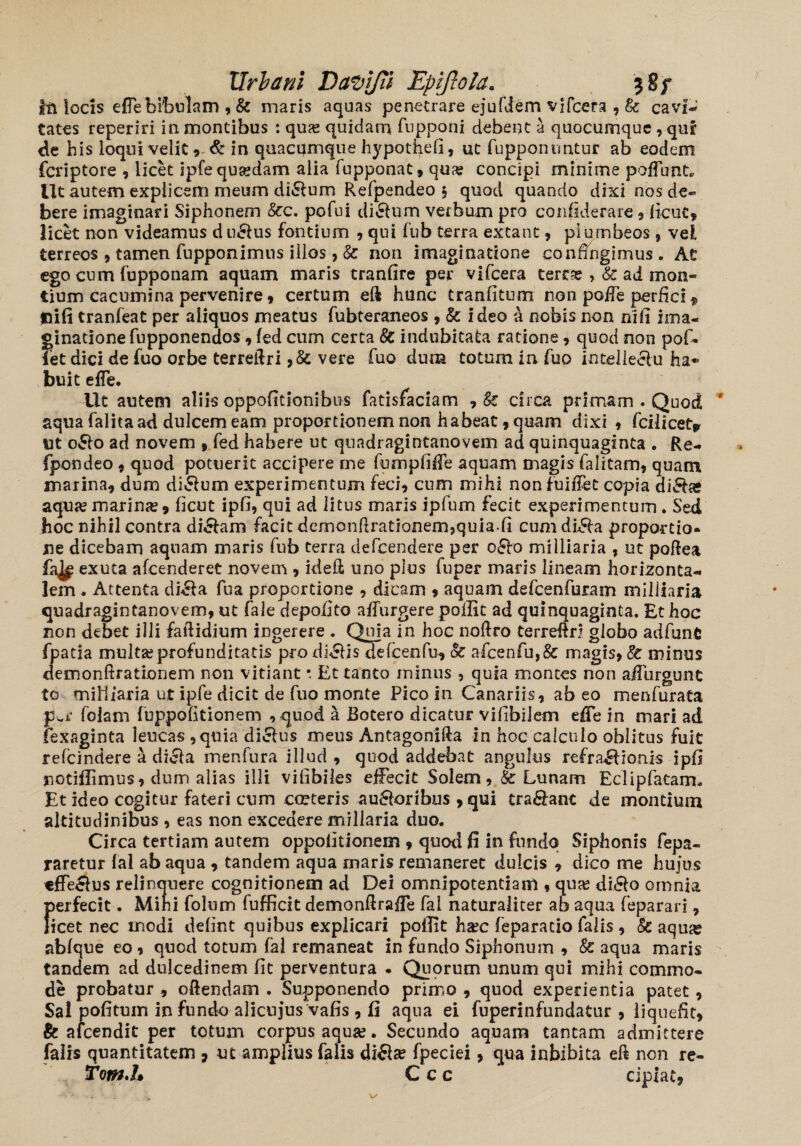 tu locis efle bibulam , & maris aquas penetrare ejufdem vifcera , & cavi¬ tates reperiri in montibus : quas quidam fupponi debent a quocumque , qur de b is loqui velit, & in quacqmque hypothefi, ut fupponuntur ab eodem feriptore , licet ipfe quaedam alia fupponat, qu^e concipi minime poffunt» Ut autem explicem meum ditium Refpendeo § quod quando dixi nos de¬ bere imaginari Siphonem &c. pofui ditium verbum pro confiderare, ficuc, licet non videamus du&us fontium , qui fub terra exeant, plumbeos , vel terreos , tamen fnpponimus illos , & non imaginatione confingimus. At ego cum fupponam aquam maris tranfire per vifcera terrae , & ad mon¬ tium cacumina pervenire, certum eft hunc tranfitum non poiTe perfici f Hifi tranfeat per aliquos meatus fubteraneos , & ideo a nobis non ni11 ima¬ ginatione fupponendos , fed cum certa & indubitata ratione , quod non pof- fet dici de fuo orbe terreftri ,& vere fuo dum totum in luo intellectu ha* buit efle. Ut autem aliis oppofitionibus fatisfaciam , & circa primam . Quod aqua falita ad dulcem eam proportionem non habeat, quam dixi , fcilicety ut oSto ad novem , fed habere ut qnadragintanovem ad quinquaginta . Re- fpondeo , quod potuerit accipere me fumpfifie aquam magis (alitam, quam marina, dum dictum experimentum feci, cum mihi non fuifiet copia di£be aqua? marina, ficut ipfi, qui ad litus maris ipfum fecit experimentum . Sed hoc nihil contra di&am facit demonftrationem,quiafi cum di^a proportio¬ ne dicebam aquam maris fub terra defeendere per oSto milliaria , ut poRea exuta afeenderet novem , kiefi uno plus fuper maris lineam horizonta¬ lem . Attenta di&a fua proportione , dicam , aquam defcenfuram milliaria quadragintanovem, ut fale depofito adurgere poilit ad quinquaginta. Et hoc non debet illi faftidium ingerere . Quia in hoc noftro terreRri globo adfunt fpatia multa? profunditatis prodiclis defcenfu, oc afcenfu,& magis, & minus demonftrationem non vitiant • Et tanto minus , quia montes non aiTurgunt to miHiaria ut ipfe dicit de fuo monte Pico in Canariis, abeo menfurata pwr folani fuppolitionem , quod k Botero dicatur vifibilem effe in mari ad fexaginta leucas ,quia diclus meus Antagonifta in hoc calculo oblitus fuit refeindere a dicla menfura illud , quod addebat angulus refra&ionis ipfi notiflimus, dum alias illi vifibiles effecit Solem, S Lunam Eclipfatam. Et ideo cogitur fateri cum cmteris ausioribus , qui tradant de montium altitudinibus , eas non excedere miliaria duo. Circa tertiam autem oppofitionem 9 quod fi in fundo Siphonis fepa- raretur lal ab aqua , tandem aqua maris remaneret dulcis , dico me hujus «ffeclus relinquere cognitionem ad Dei omnipotentiam , qua? di£lo omnia perfecit. Mihi folum fufficit demonftrafTe fal naturaliter ab aqua feparari, licet nec modi defint quibus explicari poflit ha?c feparacio falis , Sc aqua? ablque eo , quod totum fal remaneat in fundo Siphonum , & aqua maris tandem ad dulcedinem fit perventura . Quorum unum qui mihi commo¬ de probatur , oftendam . Supponendo primo , quod experientia patet, Sai pofitum infundo alicujus vafis , fi aqua ei fuperinfundatur , liquefit, & a icendi t per totum corpus aqua?. Secundo aquam tantam admittere falis quantitatem , ut amplius falis di£te fpeciei, qua inhibita eft non re- Tom.L C c c cipiat.