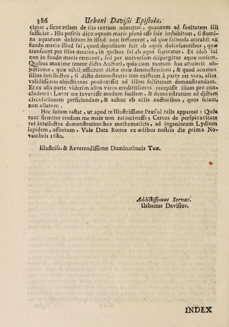 3 86 Urbani Davifii Epijlola, cipiac , ficut etiam de illo cantum admittat, quantum ad fanitatem illi fufficiat. His pofitis dico aquam maris plene efle (ale imbibitam , fi flumi¬ na aquarum dulcium in illud non influerent , ad qua; fallenda attrahit ex fundo maris illud fal, quod depofitum fuit ab aquis dulcefcentibus , quse tranfeunt per illos meatus , in quibus fal ab aqua feparatur. Et ideo fal non in fundo maris remanet, fed per univerfam difpergitur aqua; molem. Quibus maxime teneor dicto Auctori, quia cum tantum has attulerit ob¬ jectiones , qua? nihil officiunt dicta; mea; demonftrationi, & quod acumen illius intelleCtus , fi diCta demonftratio non exifteret a parte rei vera, alias validiifimas objeCtiones produxiflet ad illius falfitatem demonftrandam. Et ex alia parte viderim alios viros eruditiifimos recepiffe illam pro con¬ cludenti : La;tor me invenifle modum facilem , Sc demo nftratum ad diCtam circulationem perficiendam, & adhuc ab aliis auCtoribus, quos fciam# non allatum . Hoc folum rsftat , ut apud relfiuftriffirne Praffiul talis appareat: Quia tunc firmiter credam me male non ratiocinafle. Certus de perfpic a citate tui intelleCtus demonftrationibus mathematicis, ad ingeniorum Lydium lapidem, afluetum • Vale Data Roma; ex sedibus noflris die prima No¬ vembris 1680. Uluflrifs.&: Reverendiffima; Dominationis Tuar. * i- _ ■ \ :v- * ' % ■ AdAichJJjmuf Servtsrl Urbanus Davifxus.