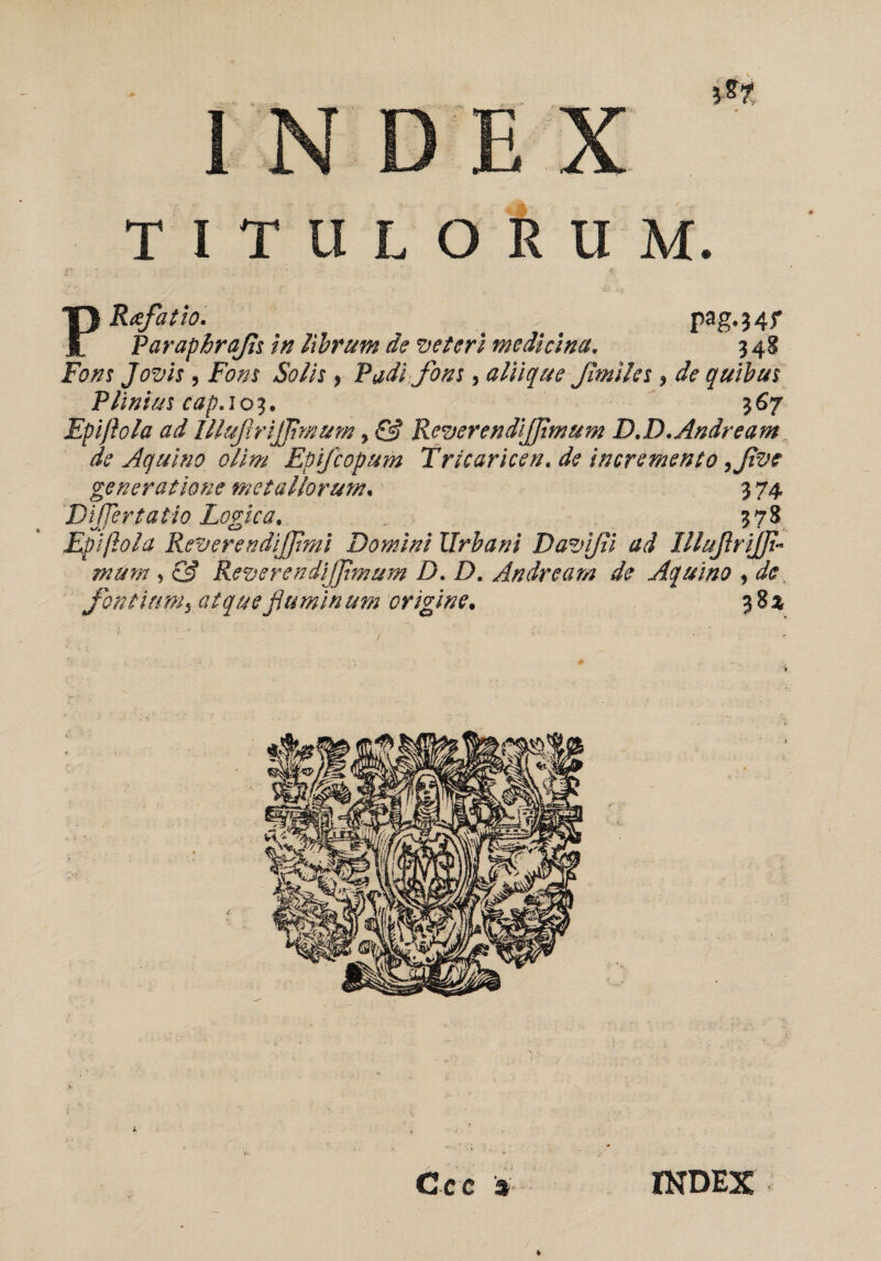 m INDEX TITULORUM. /- * I» PR<efatio. ^ ... pag-34 f Paraphrafs in librum de veteri medicina. 348 Fons Jovis , Fons Solis, Vadi fons, aliique f miles, de quibus Plinius cap. 103. 367 Epiftola ad Illufrijjimum, & Reverendijfmum D.D.Andream de Aquino olim Epijcopum Tricaricen.de incremento yfve generatione metallorum. 3 74 DiJTertatio Logica. . 378 Epiftola ReverendiJJimi Domini Urbani Davifii ad IllufriJJi- mum , & Reverendijfimum D. D. Andream de Aquino , de fonti unii atque flumin um origine. 3 8 % l t ' ,■ \ . *. •*, • , 1 • vu- •