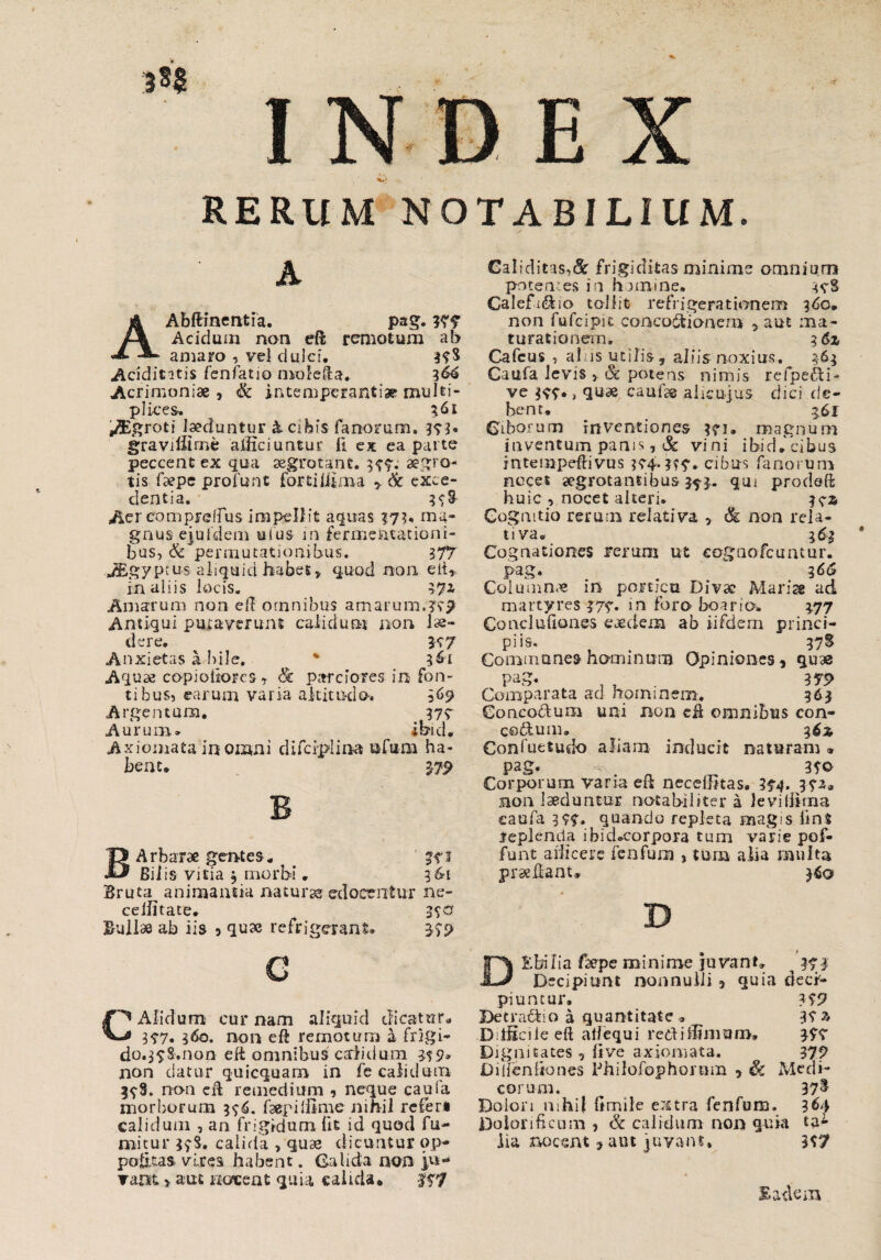 RERUM NOTABILIUM. AAbftineritfa. pag. Wf Acidum non eft remotum ab amaro , vel duicf. 37$ Acidititis fenfatio mole&a. 1&4 Acrimoniae , & intemperantiae multi¬ plices. ^ 361 ^Egroti laeduntur & Cibis fanorum. 373« graviliime afficiuntur ft ex ea parte peccent ex qua aegrotant. 377. aegro¬ tis faepe profunt fortiffima , & exce¬ dentia. 37§ Aer comprefFus impellit aquas 373, ma¬ gnus ejufdem uius in fermentationi- bus, & permutationibus* 277 Jggyptus aliquid habes, quod non elt* in aliis locis. 37X Amarum non eff omnibus amaruimis'? Antiqui putaverunt calidum non lu¬ dere. K7 Anxietas a bile. v * 361 Aquae copioiiorcs, <S: parciores in fon¬ ti bus5 earum varia altitudo-, 96$? Argentum. 377 Aurum» ibid. Axiomata in omni difciplina ofu-na ha¬ bent. 37P BArbarae gentes . ' 1 Bilis vitia $ morbi . 96-1 Bruta animantia naturas edocentur ne- ceffitate. 370 Bullas ab iis 5 qu» refrigerant. 3791 Galiditas^de frigiditas minime omnium potentes in homine. 378 Galefi&io tollit refrigerationem 360. non fufcipit coneo&ionem , aut ma¬ turationem. i6z Cafcus , alas utilis, aliis noxius. 963 Caufa levis > & potens nimis refpefti- ve 377. j qti* cami® alicujus dici de¬ bent. 561 Ciborum inventiones 371. magnum inventum panis, & vini ibidf cibus intempeftivus ?74~??7. cibus fanorum neces aegrotantibus $5-3.. qm prodeft huic , nocet alteri. k® Cognitio rerum relativa , & non rela¬ tiva® 3 &q Cognationes rerum ut cognofcuntur. pag. # 166 Columnae in porticu Divae Mariae ad martyres 377. in foro boario. 377 ConcluGones eaedem ab iifdem princi¬ piis. 37S Commone» hominum Opiniones* quas pag. . , . 375> Comparata ad hominem. 363 Concodum uni non cA omnibus con- codlum® 362 Confuetudo aliam inducit naturam » pag. *v, 370 Corporum varia eA neceffitas. 374. 37xa non laeduntur notabiliter a leviffirna eaufa 377. quando repleta magis iin$ leplenda ibid.corpora tum varie pof- funt afficere fenfurn , tura alia multa praeAant* G CAlidum cur nam aliquid dicatur® 377. 360. non eft remotum a frigi- do.37S.non eft omnibus calidum 379» non datur quicquam in fe calidum 378. non eA remedium * neque caula morborum 376. faepiiitme nihil referi calidum , an frigidum lit id quod fu¬ tuitur $7$. calida , quas dicuntur op- poikas vires habent. Galida non rant > aut nocent quia calida. 177 D&bifia faepe minime juvant. 371 Decipiunt nonnulli * quia deci¬ piuntur. 371? Betradio a quantitate. 37x Difficile eft alfequi rediffimuro. 377 Dignitates, live axiomata. 377 Dilfenhones Philofophornm , Sc Medi¬ corum. ^ 37^ Dolon mhii Gmile extra fenfum. 364 Doionficum , Sc calidum non quia ta¬ lia nocent 5 aut juvant. 377 E aciem