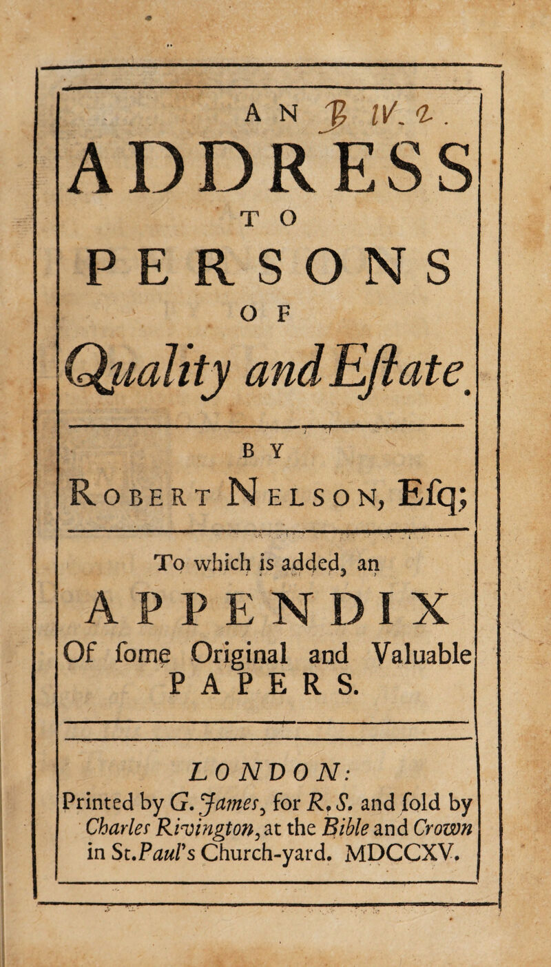 . A N | IV. <L . ADDRESS T O PERSONS O F Qjiality and Eft ate. B Y Robert Nelson, Efq; lA ■. .V I ' /’ ^ ’* J : '■ *• To which is added., an APPENDIX Of fome Original and Valuable PAPERS. LONDON: Printed by G. ’James, for R, S. and fold by Charles Rivington^t the Bible and Crown in St .Paul's Church-yard. MDCCXV.