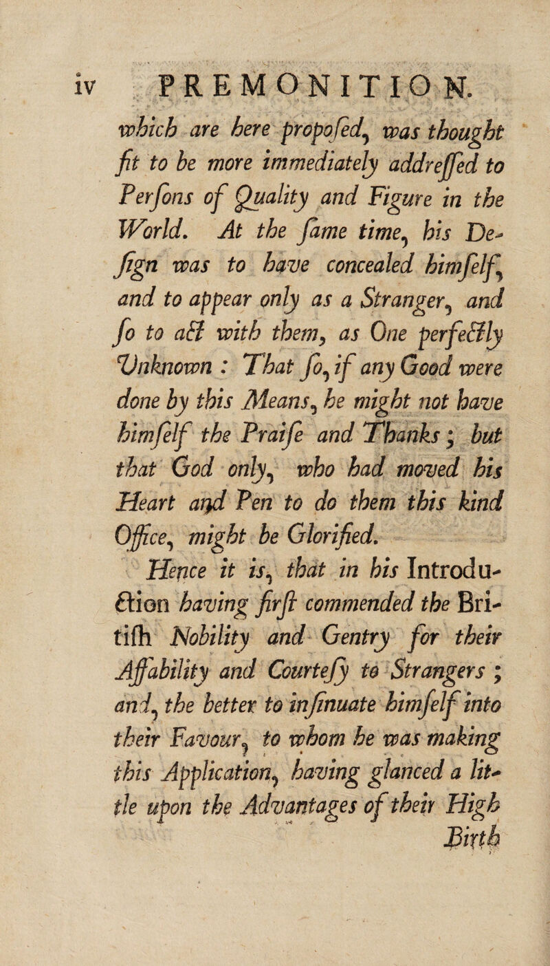 which are here propqfed, was thought fit to be more immediately addreffed to Perfons of Quality and Figure in the World. At the fame time, bis De* fign was to have concealed himfelf and to appear only as a Stranger, and fo to aff with them, as One perfe&ly Vnknown : That fo, if any Good were done by this .Means, he might not have himfelf the Praife and Thanks j but that God only, who had moved his Heart atfil Pen to do them this kind Office, might be Glorified. Hence it is, that in his Introdu¬ ction having firfl commended the Bri- tifh Nobility and Gentry for their Affability and Courtefiy to Strangers ; and, the better to inf mate himfelf into their Favour, to whom he was making this Application, having glanced a lit- tie upon the Advantages of their