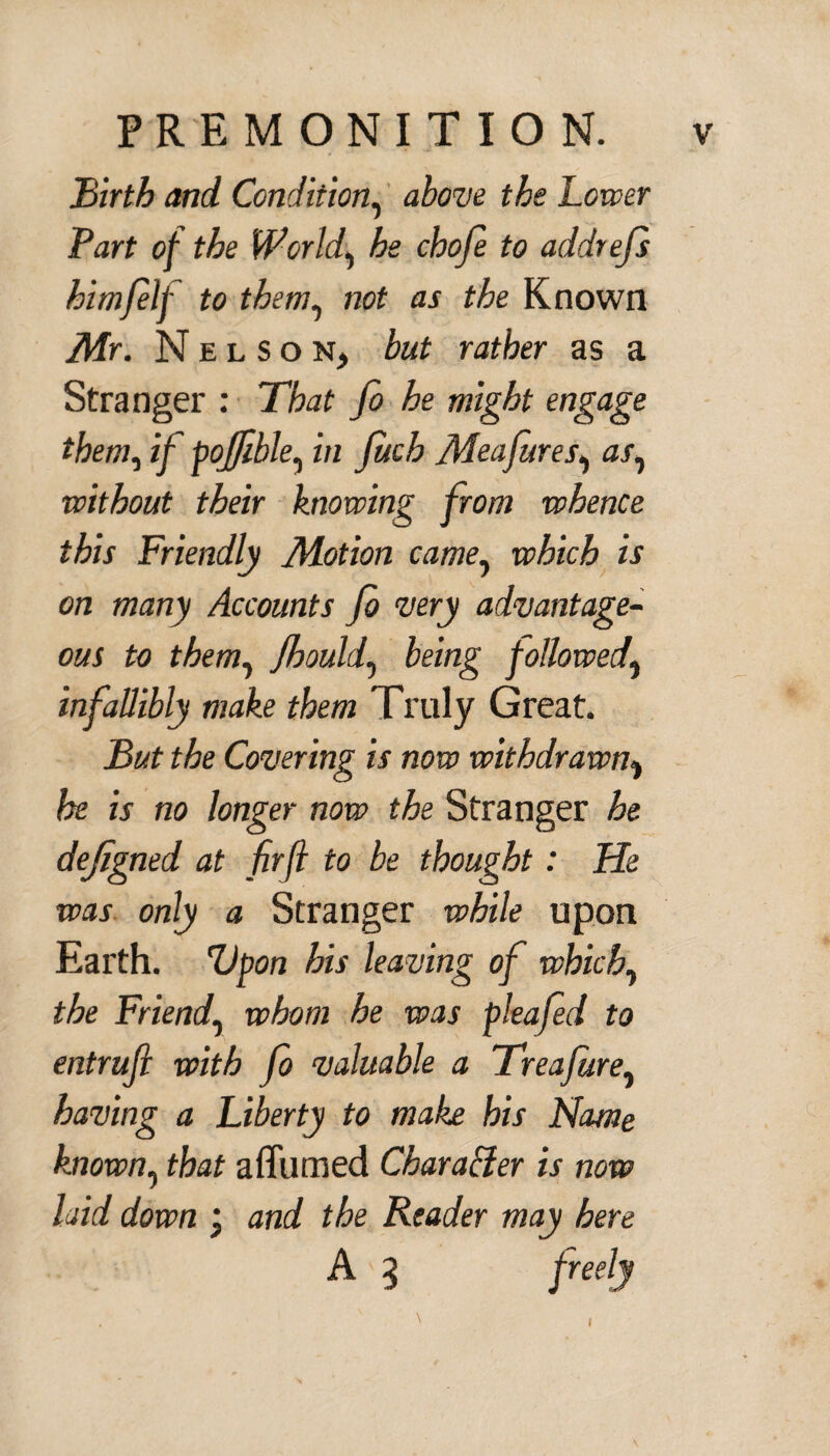 Birth and Condition, above the Lower Fart of the World, he choje to addrefs him/elf to them, not as the Known Mr. Nelson, but rather as a Stranger : That Jo he might engage them, if poffible, in juch Meafures, a/, without their knowing from whence this Friendly Motion came? which is on many Accounts Jo very advantage¬ ous to them, fhould7 being followed} infallibly make them Truly Great. But the Covering is now withdrawn% he is no longer now the Stranger he dejigned at fir ft to be thought: He was only a Stranger while upon Earth. Upon his leaving of which, the Friend, whom he was pleafed to entruji with fo valuable a Treafure, having a Liberty to make his Name known, that affumed Character is now laid down ; and the Reader may here A < 3 freely t