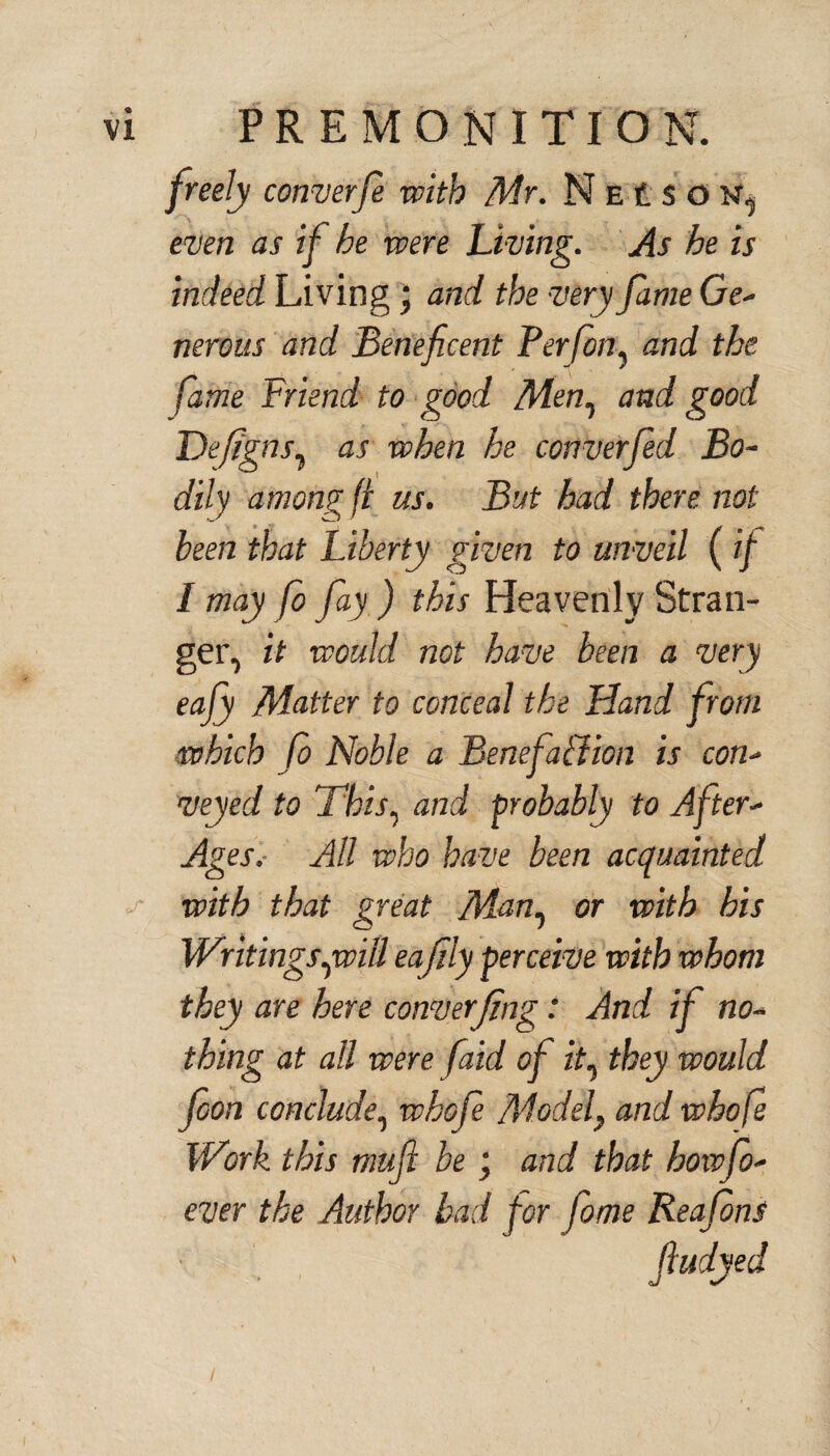 freely converfe with Mr. N e £ $ o N, even as if he were Living. As he is indeed Living; and the •very fame Ge- nerous and Beneficent Per fin, and the, fame Friend to good Men, and good Defigns, as when he converfed Bo¬ dily among ft us. But had there not been that Liberty given to unveil ( if I may fi fay ) this Heavenly Stran¬ ger, it would not have been a very eajy Matter to conceal the Hand from which fi Noble a Benefa&ion is con¬ veyed to This, and probably to After- Ages.- All who have been acquainted with that great Man, or with his Writings qwitt eafily perceive with whom they are here cornerjing: And if no¬ thing at all were faid of zV, they would foon conclude, whofe Model} and whofi Wirk this mufi be; and that howfo- ever the Author had for fome Reafins ftudyed