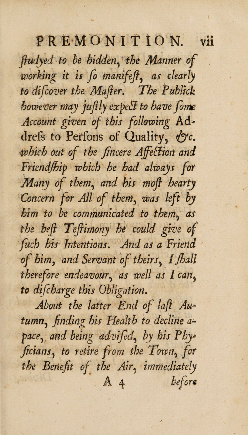 fludyed to be hidden, the Manner of •working it is Jo manifefi, as clearly to (life over the Mafier. The Publick however may jufily ezpeti to have forrte Account given of this following Ad¬ el refs to Perfons of Quality, fife, which out of the fincere Ajfe&icn and Friendfhip which he had always for Many of them, and his mofi hearty Concern for All of them, was left by him to be communicated to them, as the befi Tejiimony he could give of filch his Intentions. And as a Friend of him, and Servant of theirs, / Jhall therefore endeavour, as well as l can, to dificharge this Obligation. About the latter End of lafl Au* tumn^ finding his Health to decline a- pace0 and being advified, by his Phy* Jicians, to retire from the Town% for the Benefit of the Air, immediately