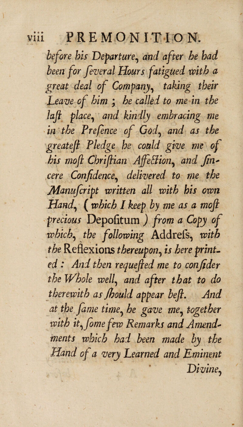 before his Departure, and after he had been for federal Hours fatigued with a great deal of Company, taking their Leave of him ; he called to me in the lafi place, and kindly embracing me in the Prefence of God, and as the greatefi Pledge he coaid give me of his mofi Chrifiian Ajfe&ion? and Jin- cere Confidence, delivered to me the Jliamfiript written all with his own Hand, ( which I keep by me as a mofi precious Depofitum ) from a Copy of which, the following Addrefs, with the Reflexions thereupon1 is here print- ed: And then requefied me to confider the Whole well, and after that to do therewith as Jbould appear beft. And at the fame time? he gave me, together with it^fomefew Remarks and Amend¬ ments which had been made by the Hand of a very Learned and Eminent Divine,