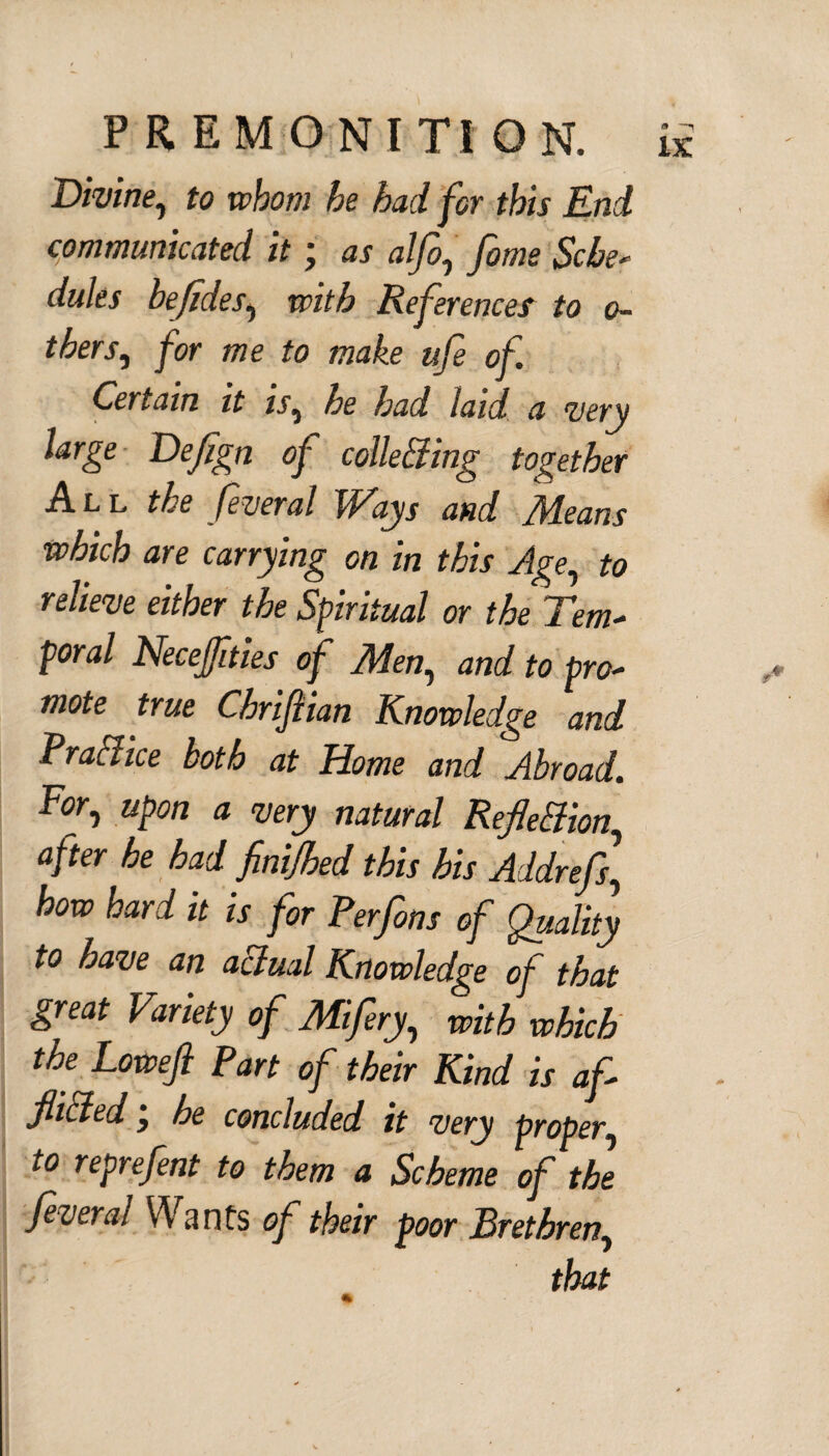 Divine, to whom he had for this End communicated it; as alfo, fome Sche* dules befides, with References to o- thers, for me to make ufe of. Certain it is, he had laid a very large Defign of colle&ing together All the fveral Ways and /deans which are carrying on in this Age, to relieve either the Spiritual or the Tern* poral Necejfities of Men, and to pro- mote true Chriflian Knowledge and Practice both at Home and Abroad. For, upon a very natural Reflexion, after he had finijhed this his Addrefs, how hard it is for Perfons of Quality to have an actual Knowledge of that great Variety of Mifery, with which the Loweji Part of their Kind is af flitted j he concluded it very proper, to reprefent to them a Scheme of the feveral Wants of their poor Brethren, that