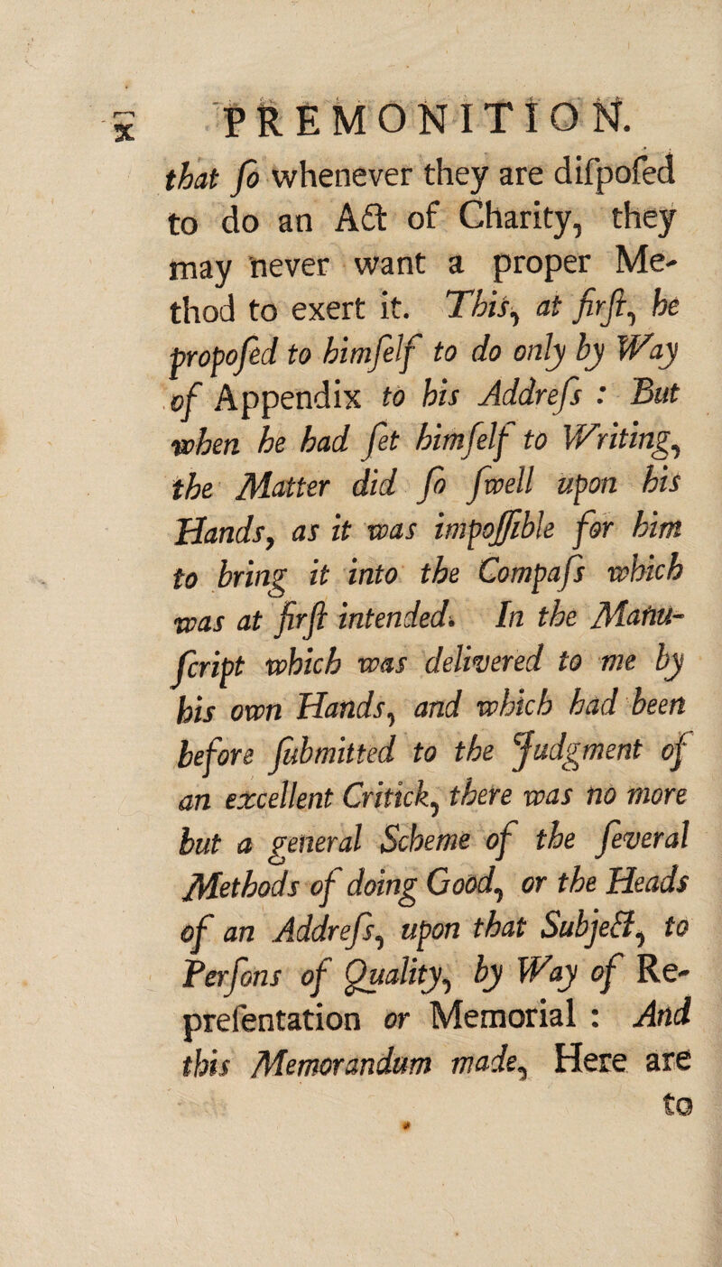 that fo whenever they are difpofed to do an Adi of Charity, they may never want a proper Me- thod to exert it. This, at firfi, he propofed to himfelf to do only hy Way of Appendix to his Addrefs : But when he had fet himfelf to Writing, the Matter did fo fwell upon his Hands, as it was impojfihle for him to bring it into the Compafs which was at firfi intended. In the Mafiu- Jcript which was delivered to me by his own Hands, and which had been before fubmitted to the Judgment of an excellent Critick, there was no more but a general Scheme of the feveral Methods of doing Good, or the Heads of an Addrefs, upon that Subjetf, to Perfons of Quality, by Way of Re- preientation or Memorial : And this Memorandum made, Here are