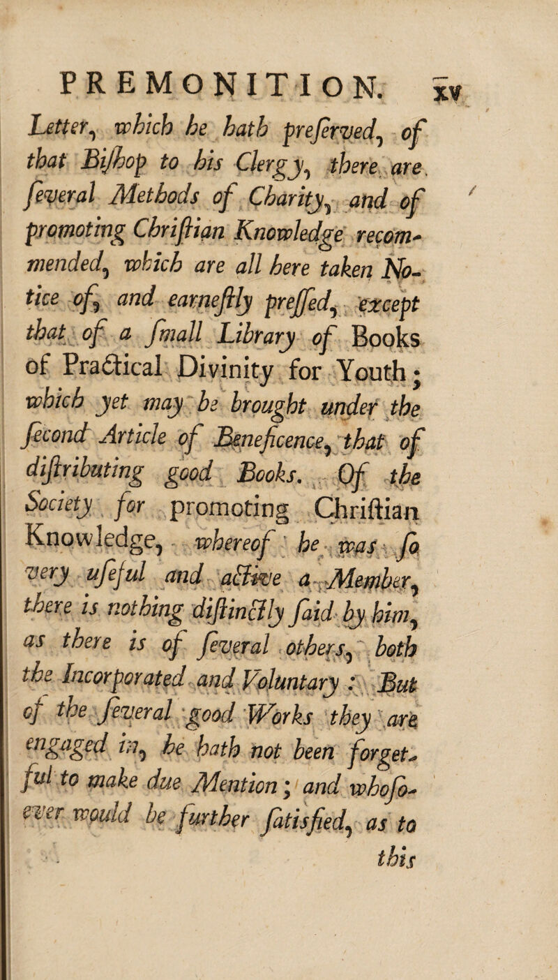 Letter, which he hath preferred, of that Bijhop to his Clergy, there,are. federal Methods of Chanty, W of / promoting Chrifiian Knowledge recom- mended, e?/;/o6 ^re <2// taken No¬ tice of and eameflly prejfed, except of <2 fmall Library of Books of Practical Divinity for Youth; which yet may be brought under the fecond Article of Beneficence, that of difiributing good Books. Of the Society for promoting Chriftian Know ledge, whereof he was fa very ufejul and abiive a Member^ there is nothing difiin&ly faid by him, as there is of feveral others, both the Incorporated and Voluntary : But of the feveral good Works they are engaged in, he hath not been forget¬ ful to make due Mention;1 and whofo- ever would be further fat is fed, as to this