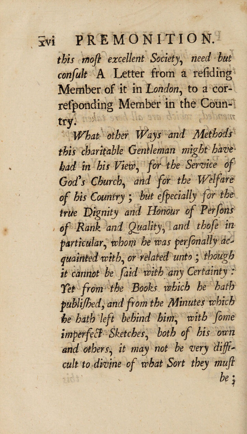 f&rj excellent Society, neei hut confult A Letter from a redding Member of it in London, to a cor- relponding Member in the Coun¬ try. What other Ways and Methods this charitable Gentleman might have had in his View, for the Service of God's Church, and for the Welfare of his Country ; but ejpecially for the true Dignity and Honour of Perfons , of Rank and Quality, and thofe in particular, whom he was per fin ally ac- quainted with, or related unto j though it cannot be faid with any Certainty : Jet fromthe Rooks which he hath published, and from the Minutes which he hath left behind him, with fime imperfeB Sketches, both of his own and others, it may not be very diffi¬ cult to divine of what Sort they mufi be i