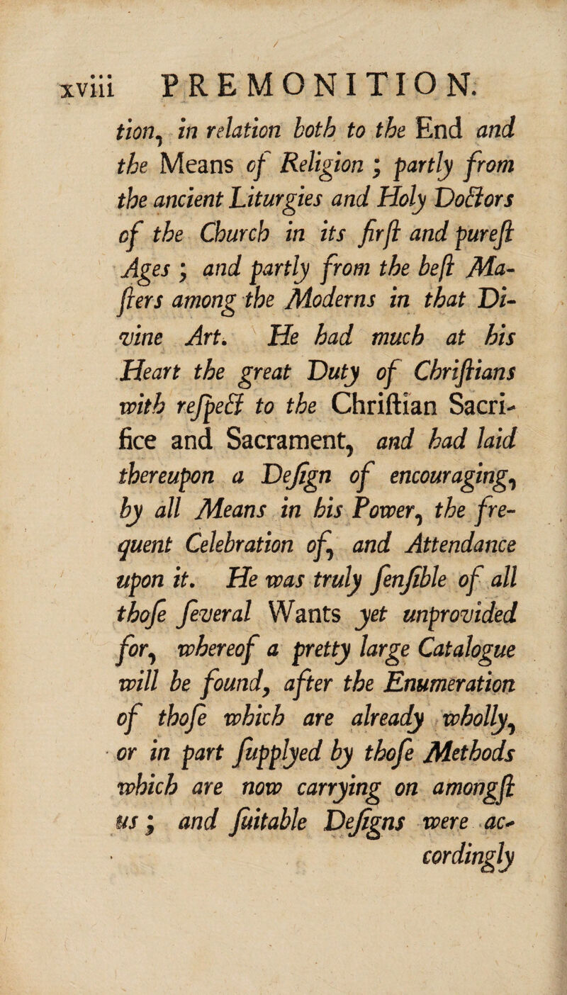 / xviii PREMONITION. tion^ in relation both to the End and the Means of Religion ; partly from the ancient Liturgies and Holy Doblors of the Church in its firfl and purejl Ages ; and partly from the beft Ma¬ kers among the Moderns in that Di¬ vine Art. He had much at his Heart the great Duty of Cbriftians with refpeff to the Chriftian Sacri¬ fice and Sacrament, and had laid thereupon a Dejign of encouraging, by all Means in his Power, the fre¬ quent Celebration of and Attendance upon it. He was truly fenjible of all thofe feveral Wants yet unprovided for, whereof a pretty large Catalogue will be found, after the Enumeration of thofe which are already wholly, or in part fiupplyed by thofe Methods which are now carrying on amongjl us; and fuitable Dejigns were ac¬ cordingly