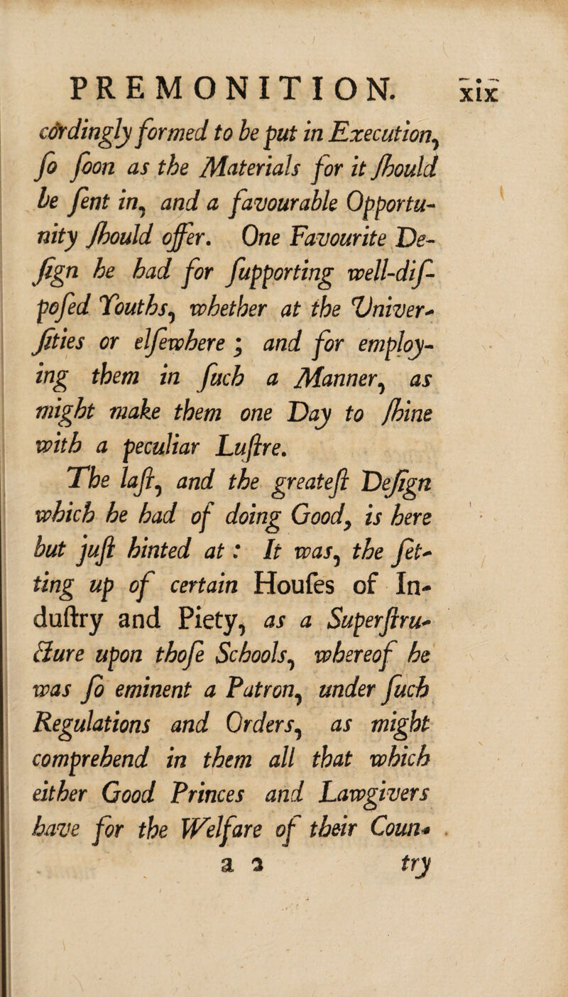 cdrdingly formed, to be put in Execution, Jo foon as the Materials for it Jhould be fint in. and a favourable Opportu¬ nity Jhould offer. One Favourite De- Jign he had for fupporting well-dif- pofed Youths, whether at the Vniver- Jities or elfeewhere ; and for employ¬ ing them in fucb a Manner, as might make them one Day to Jhine with a peculiar Luflre. The lafi, and the greatejl Dejign which he had of doing Good, is here but jujl hinted at: It was, the fit¬ ting up of certain Houfes of In- duftry and Piety, as a Superflru- Bure upon thofi Schools, whereof he was Jo eminent a Patron, under fetch Regulations and Orders, as might comprehend in them all that which either Good Princes and Lawgivers have for the Welfare of their Corn* a a try