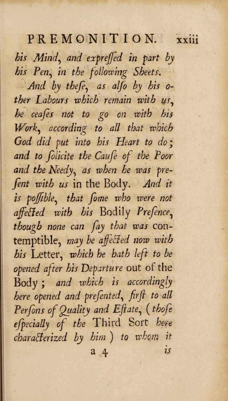 his Mind, and expreffed in part by his Pen^ in the following Sheets. And by thefe, as alfo by his o- ther Labours which remain with us^ he ceafs not to go on with his Work, according to all that which God did put into his Heart to doj and to folicite the Caufe of the Poor and the Needy, as when he was pre- fent with us in the Body. And it is poffible, that fome who were not affe&ed with his Bodily Prefence, though none can fay that was con¬ temptible, may be offceded now with his Letter, which he hath left to be opened after his Departure out of the Body; and which is accordingly here opened and prefented, firfi to all Perfins of Quality and Eftate, ( thof ejpecially of the Third Sort here characterized by him ) to whom it a 4 is