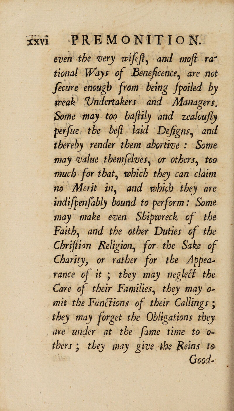 V - t even the very wifefi, and mojl rar tional Ways of Beneficence, are not fecure enough from being fpoiled by weak Undertakers and Managers. Some may too haftily and zealoujly perfue the befl laid Defigns, and thereby render them abortive : Some may value themfelves, or others, too much for that, which they can claim no Merit in, and which they are indifpenfably bound to perform: Some may make even Shipwreck of the Faith, and the other Duties of the Chrijiian Religion, for the Sake of Charity, or rather for the Appea¬ rance of it ; they may iiegletl the Care of their Families, they may o- mit the Funhfions of their Callings • they may forget the Obligations they are under at the fame time to o- thers; they may give the Reins to Good- I