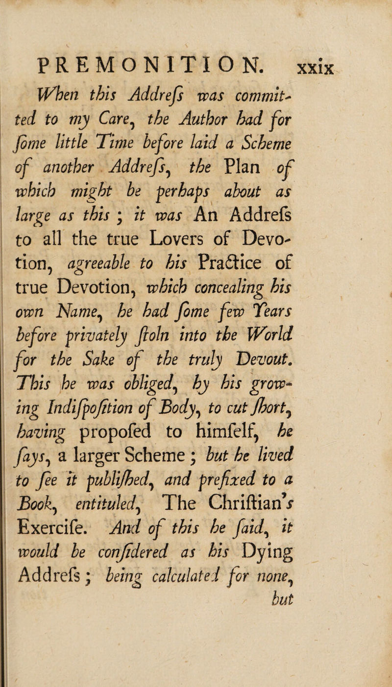 When this Addrefs was commit- ted to my Care, the Author had for Jbme little Time before laid a Scheme of another Addrefs, the Plan of which might be perhaps about as large as this ; it was An Addrefs to all the true Lovers of Devo¬ tion, agreeable to his Practice of true Devotion, which concealing his own Name, he had fome few Tears before privately Jloln into the World for the Sake of the truly Devout. This he was obliged, by his grow¬ ing Indifpofition of Body, to cut fort, having propofed to himfelf, he fays, a larger Scheme ; but he lived to fie it publijhed, and prefixed to a Book, entituled. The ChriftianV Exercife. And of this he [aid, it would be confidered as his Dying Addrefs ; being calculated for none, but