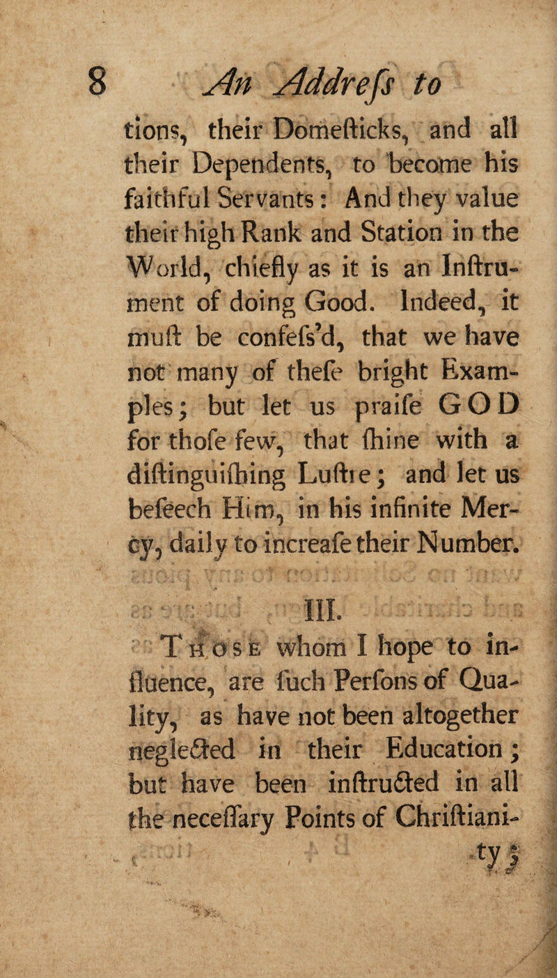 tions, their Domefticks, and all their Dependents, to become his faithful Servants: And they value their high Rank and Station in the World, chiefly as it is an Inftru- inent of doing Good, indeed, it mijft be confefs’d, that we have not many of thefe bright Exam¬ ples ; but let us praife GOD for thofe few, that fhine with a diftinguifbing Luftre; and let us befeech Him, in his infinite Mer¬ cy, daily to increafe their Number. III. Those whom I hope to in¬ fluence, are fuch Perfons of Qua¬ lity, as have not been altogether negle&ed in their Education; but have been inftru&ed in all the neceflary Points of Chriftiani- •tyf /