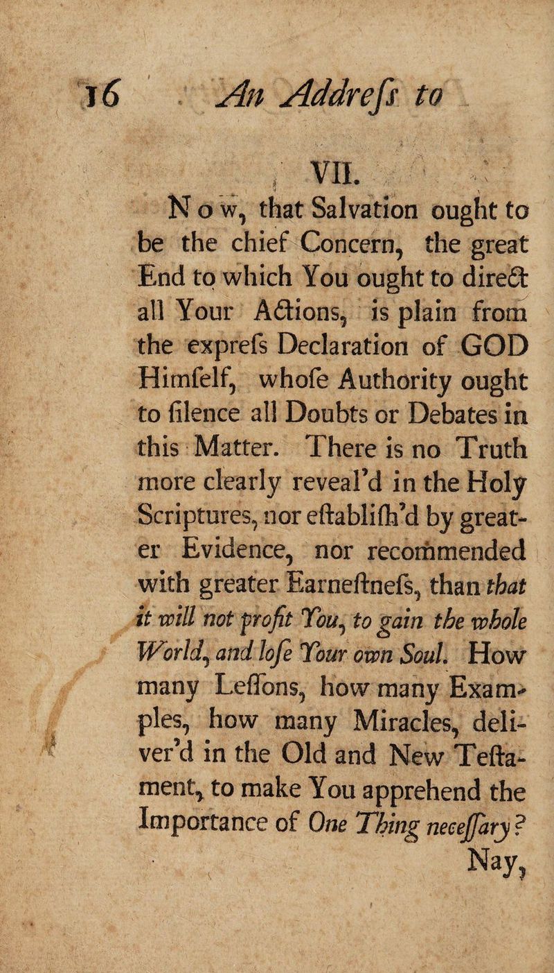 ; vii. - 4 . y Now, that Salvation ought to be the chief Concern, the great End to which You ought to direct all Your Actions, is plain from the exprefs Declaration of GOD Himfelf, whofe Authority ought to (Hence all Doubts or Debates in this Matter. There is no Truth more clearly reveal’d in the Holy Scriptures, nor eftablilh’d by great¬ er Evidence, nor recommended with greater Earneftnefs, than that it will not frofit You, to gain the whole World, and lofe Your own Soul. How many LefTons, how many Exam¬ ples, how many Miracles, deli¬ ver’d in the Old and New Tefta- ment, to make You apprehend the Importance of One Thing necejjary ? Nay,