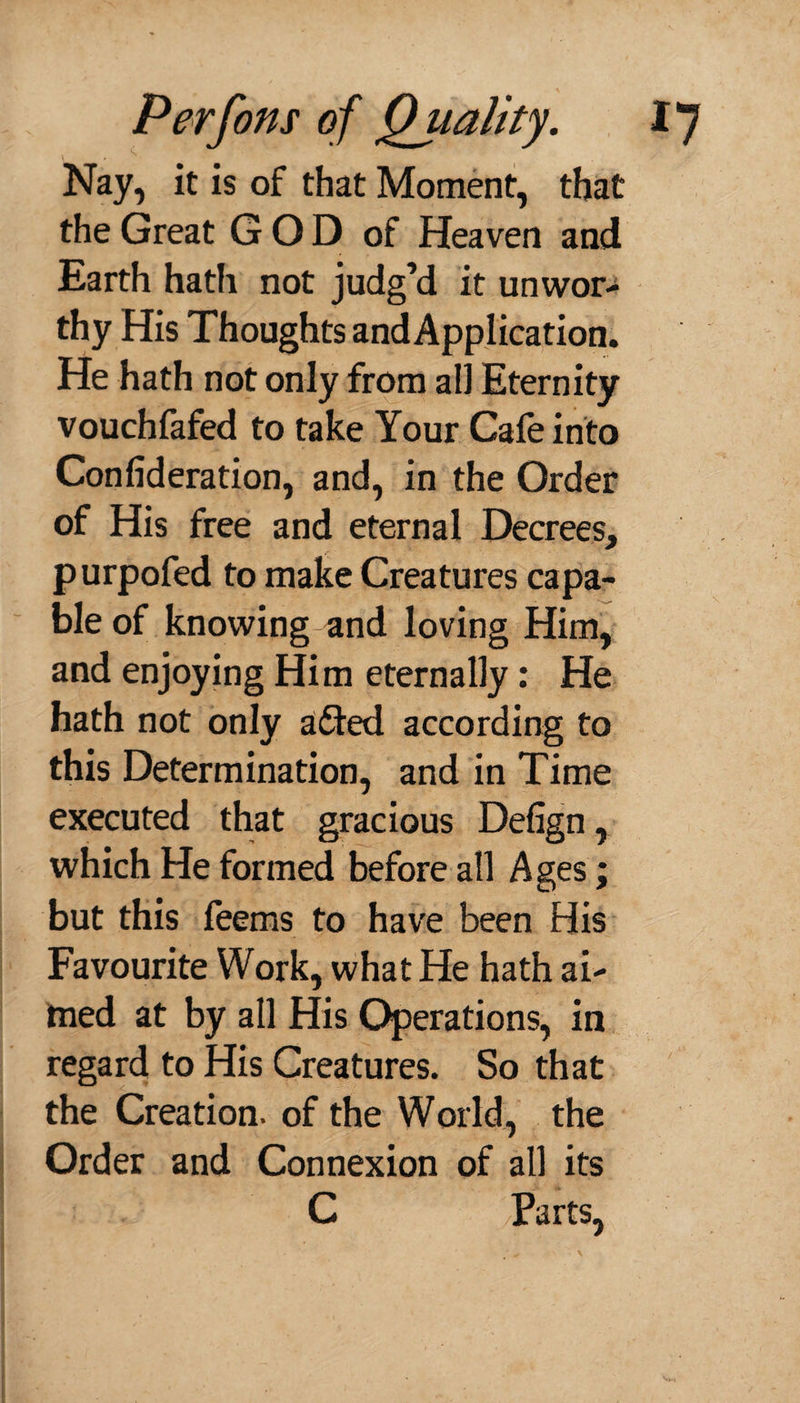 Nay, it is of that Moment, that the Great G O D of Heaven and Earth hath not judg’d it unwor¬ thy His Thoughts andApplication. He hath not only from all Eternity vouchfafed to take Your Cafe into Confederation, and, in the Order of His free and eternal Decrees, purpofed to make Creatures capa¬ ble of knowing and loving Him, and enjoying Him eternally: He hath not only a£ted according to this Determination, and in Time executed that gracious Defign, which He formed before all Ages; but this feems to have been His Favourite Work, what He hath ai¬ med at by all His Operations, in regard to His Creatures. So that the Creation, of the World, the Order and Connexion of all its ’-: , -' C Parts,