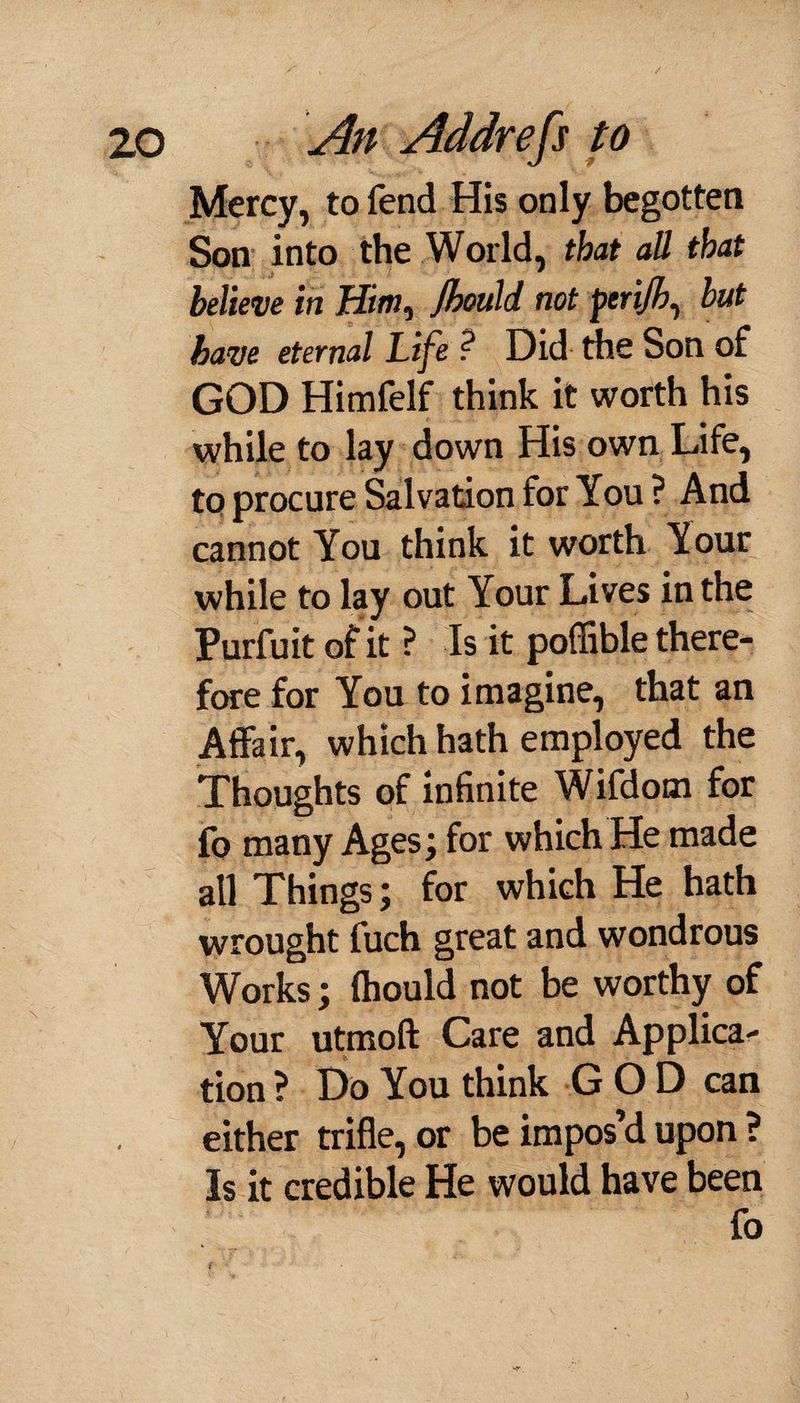 Mercy, to fend His only begotten Son into the World, that all that believe in Him^ Jhould. not perijh, but have eternal Life ? Did the Son of GOD Himfelf think it worth his while to lay down His own Life, to procure Salvation for You ? And cannot You think it worth Your while to lay out Your Lives in the Purfuit of it ? Is it poffible there¬ fore for You to imagine, that an Affair, which hath employed the Thoughts of infinite Wifdom for fo many Ages; for which He made all Things; for which He hath wrought fuch great and wondrous Works; ftiould not be worthy of Your utmoft Care and Applica¬ tion ? Do You think GOD can either trifle, or be impos’d upon ? Is it credible He would have been fo