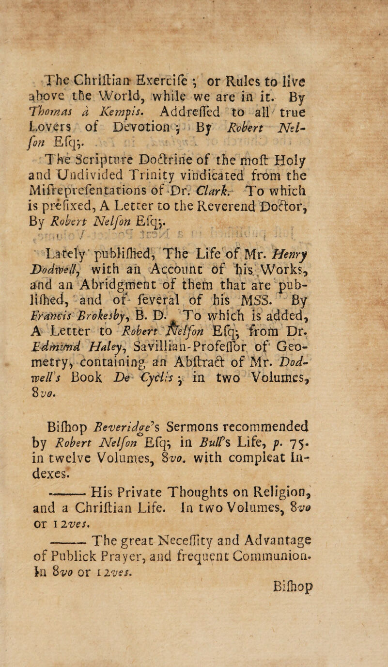 The Chriilian Exercife ^ or Rules to live above the World, while we are in it. By Thomas a Kemps. Addrefied to all true Lovers of Devotion j By Robert Nd- fon Efq*,. The Scripture Doftririe of the molt Holy and Undivided Trinity vindicated from the Mifrepvefentations of-Dr. Clark. To which is prefixed, A Letter to the Reverend Doffor, By Robert Nelfon Efq*r / • ’ '■'W £ 1 ■ uv . j J. [ ^ Lately publilhed, The Life of Mr. Henry Dodwejf with an Account of his Works, and an Abridgment of them that are pub- lifhed, and of feveral of his MSS. By Francis Brokesby, B. D. To which is added, A Letter to Robert Nelfon Efqy from Dr. Edmtmd Haley, Savillian-Profeflbr of Geo¬ metry, containing an Abftrad of Mr. t)od- xvelis Book De Cytlis j in two Volumes, 8 vo. Bifhop Beveridge\ Sermons recommended by Robert Nelfon Efq*, in BulPs Life, p. 75. in twelve Volumes, 8vo. with compieat in¬ dexes. --His Private Thoughts on Religion, and a Chriilian Life. In two Volumes, 8vo or 12 ves. -— The great Necefilty and Advantage of Publick Prayer, and frequent Communion, ki 8vo or 1 ives. Bilhop
