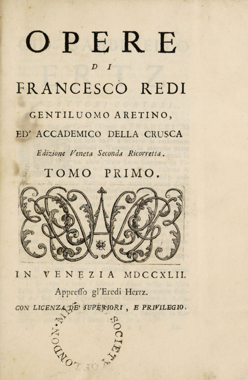 OPERE D 1 FRANCESCO REDI GENTILUOMO ARETINO, ED’ ACCADEMICO DELLA CRUSCA Edizione Veneta Seconda Ricorretta. TOMO PRIMO. A ; IN VENEZIA MDCCXLII. ApprefTò gi’Eredi Hertz. CON LICENZAwb SUPERIORI , E PRIVILEGIO.