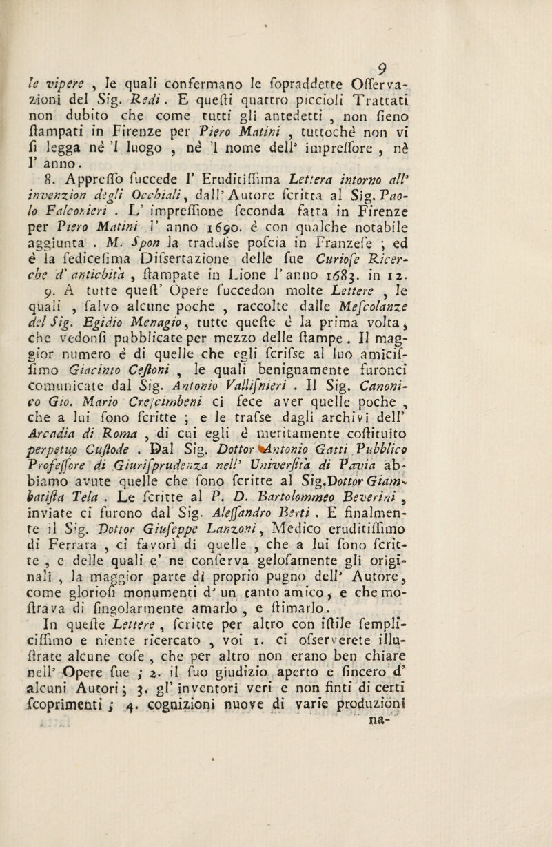 le vipere , le quali confermano le fopraddette Ofterva- zioni del Sig. Redi. E quelli quattro piccioli Trattati non dubito che come tutti gli antedetti , non fieno fiampati in Firenze per Riero Platini , tuttoché non vi fi legga nè ’I luogo , né ’1 nome dell' impreffore , nè F anno. 8. ApprelTo fuccede V Eruditi (lima Lettera intorno all3 invenzion digli Occhiali, dall’Autore fcritta al Sig. Pao¬ lo Falconieri . L impresone feconda fatta in Firenze per Piero Matini 1’ anno 1690. è con qualche notabile aggiunta . M. Sport la tradufse pofcia in Franzefe ; ed è la fedicefima Difsertazione delle fue Curiofe Ricer¬ che d' antichità , Campate in Lione l’anno 1683. in 12. 9. A tutte quell’ Opere fuccedon molte Lettere , le quali , falvo alcune poche , raccolte dalle Mescolanze del Sig. Egidio Menagio, tutte quelle é la prima volta * che vedonfi pubblicate per mezzo delle llampe . Il mag¬ gior numero è di quelle che egli fcrifse al luo amicif- fimo Giacinto Ceftoni , le quali benignamente furonci comunicate dal Sig. Antonio Vallifnieri . Il Sig. Canoni¬ co Gio. Mario Crejcimbeni ci fece aver quelle poche , che a lui fono fcritte ; e le trafse dagli archivi dell’ Arcadia di Roma , di cui egli è meritamente coflituito perpetuo Cujiode . Dal Sig. Dottor ^Antonio Gatti Pubblico Profejfore di Giurifprudenza nell’ Univerfita di Pavia ab¬ biamo avute quelle che fono fcritte al Sig.Dottor Giam^ hatifta Tela . Le fcritte al P. D. Bartolommeo Beverini , inviate ci furono dal Sig. Alejfandro Berti . E finalmen¬ te il Sig. Dottor Giuseppe Lanzoni y Medico eruditiflìmo di Ferrara , ci favorì di quelle , che a lui fono Ferie- te , e delle quali e’ ne conferva gelofamente gli origi¬ nali , la maggior parte di proprio pugno dell’ Autore, come gloriofi monumenti dJ un tanto amico, e che mo- (Irava di fingolarmente amarlo, e (limarlo. In quelle Lettere , fcritte per altro con iftile fempli- cifiimo e niente ricercato , voi 1. ci ofservercte illu- flrate alcune cofe , che per altro non erano ben chiare nell’ Opere fue ; 2. il fuo giudizio aperto e (incero d5 alcuni Autori; 3. gl’inventori veri e non finti di certi feoprimenti ; 4. cognizioni nuove di varie produzioni na- «