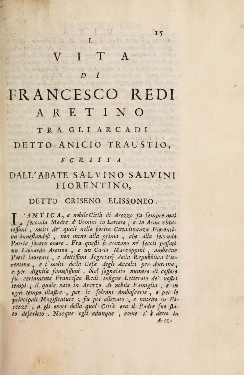 VI T A D 1 FRANCESCO REDI ARETINO tra gli arcadi DETTO ANICIO TRAUSTIO, scritta DALL’ABATE SALVINO SALVINI FIORENTINO, DETTO CRISENO ELISSONEO. L’ANTICA, e nobile Citta di Arezzo fu f empre mai 4 feconda Madre d’ Uomini in Lettere , e in Armi chia¬ ritimi , molti de5 quali nella fiorita Cittadinanza Fiorenti¬ na inneftandofi , non meno alla prima , cbe alla feconda Patria fecero onore . Fra quejìi fi contano ne’ / e coli paffuti un Lionardo Aretino , e un Carlo Marzoppini , ambedue Poeti laureati , e dottifiìmi Segretari della Repubblica Fio¬ rentina , e i molti della Cafa degli Accolti per dottrina, e per dignità famofiffimi . Nel fegnalato numero dì coftoro fu certamente Francefco Redi infigne Letterato de’ noftri tempi ,• il quale nato in Arezzo di nobile Famiglia , e in ogni tempo illufire , per le folenni Ambafcerie , e per le principali Magiftrature *, fu poi allevato , e nutrito in Fi¬ renze , a gli onori della qual Citta era il Padre fuo fla¬ to defcmto . Nacque egli adunque , come s’ ì detto in Arez-