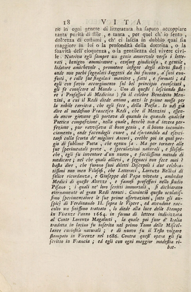 ne in ogni genere di litteratura ha Tapino accoppiare tanta purità di Ili le , c tanta , per quei eh’ io Tento 5 dolcezza di co (lumi , chs ei lafcia in dubbio qual fia maggiore in lui o la profondità della dottrina , o 1 a (cavità xlelT eloquenza , oda gentilezza del vivere civi¬ le o Nutriva egli fmpre un genio amorevole verfo i lette¬ rati 5 benigno ammiratore , cenfore giudic lofio , e gentile, lodatore amichevole , promotore infigne degli altrui Jìudj : onde non pochi fiegnalati Soggetti da lui furono , a* fuoi con¬ forti 5 e colle fue fingolari maniere , fatti , e formati ; ed egli con favio accorgimento fui bel principio cono fiuti s gli fe conofcere al Mondo . Uno di quefti ( lafdando fa¬ re i Prof efori di Medicina ) fu il celebre Benedetto Men- zini, a cui il Redi diede animo , anzi le prime moffe per la nobile carriera, che egli fece , della Voefia , Io udì gtk dire al medefimo Francefco Redi , che il Menzini , emen¬ do ancor giovane gli portava di quando in quando qualche Poetica compofizione, nella quale, benché non d'intera per- fezione , pur ravvi fava il buon genio 5 e il buono incomin¬ ciarne nto , onde facendogli cuore , ed efiortandolo ad eferci- tarfi colla [corta de'migliori Autori, crebbe poi in quel pre¬ gio di fublime Poeta , che ognun fa . Ma per tornare alle jue [perimentali prove , e [pecularjoni naturali , e filofiofi- che, egli fu inventore d'un nuovo 9 e facili[imo metodo di medicare ; nel che quali allievi, e feguaci non fece mai ? bafia dire , che furono fuoi diletti Difcepoli i due celebra¬ ti [mi non men Filofofi^ che Letterati , Lorenzo Bellini dì felice ricordanza . e Giufieppe del Papa vivente , ambedue Medici di quejìe Altezze , e famofi profe[ori nello fiudio Tifano ; i quali ne* loro fritti immortali , fi dichiarano eternamente al gran Redi tenuti. Cominciò quejlo oculati fi- fimo fperimentatore le fue prime o[ervazioni, fiotto gli au- fipicj di Ferdinando li. f opra le Vipere, ed avendone rac¬ colto un finì fimo trattato , lo diede alla luce delle Stampe in Firenze Vanno 166q. in forma di lettera indirizzata, al Conte Lorenzo Magalotti 5 la quale poi fuor d' Italia tradotta in latino fu inferita nel primo Pomo delle Mificel- lanee curiofitd naturali ; e di nuovo fu il Tefio volgare fiampato in Firenze nel 1686. Contra quefi’ opera gli fu fritto in Francia ; ed egli con ogni maggior modeftia ri¬ hai-