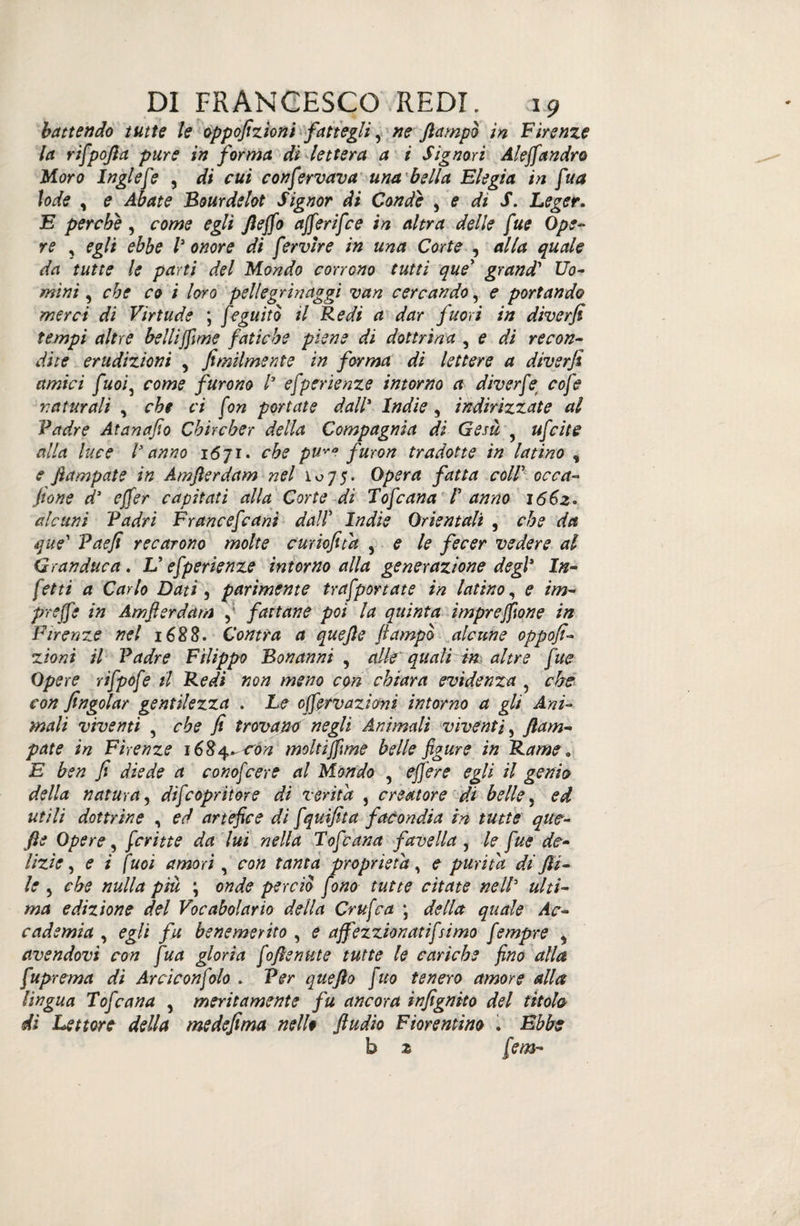 battendo tutte le oppofizioni fattegli, ne /lampo in Firenze la rifpofia pure in forma di lettera a i Signori Aleffandrò Moro Inglefe , di cui confervava una 'bella Elegia in fua lode , e Abate Bourdelot Signor di Conde , e di S. Leger. E perche, come egli fteffo afferifce in altra delle fue Ope¬ re ? egli ebbe V onore di fervere in una Corte , alla quale da tutte le parti del Mondo corrono tutti que’ grand' Uo¬ mini , che co i loro pellegrinaggi van cercando, e portando merci di Virtude ; feguito il Redi a dar fuori in diverfi tempi altre belliffime fatiche piene di dottrina , e di recon¬ dite erudizioni , fimilmente in forma di lettere a diverfi amici fuoì5 come furono /’ efperienze intorno a diverfe cofe naturali , che ci fon portate dall* Indie, indirizzate al Padre Atanafio Chircher della Compagnia di Gesù 5 ufcite alla luce l* anno 1671. che puvo furon tradotte in latino , e fiampate in Amfterdam nel io75. Opera fatta coir acca- Jtone d’ effer capitati alla Corte di Tofcana T anno 1662. alcuni Padri F r ancef ani dall’ Indie Orientali , che da que’ Paefi recarono molte curiofitd , e le fecer vedere al Granduca. V efperienze intorno alla generazione degl1 In¬ fetti a Carlo Dati , parimente trafportate in latino, <? im¬ prese in Amfterdam , fattane poi la quinta impresone in Firenze nel 1688. Contra a quejle ftampò alcune oppofi¬ zioni il Padre Filippo Bonanni , alle quali in altre fue Opere rifpofe il Redi non meno con chiara evidenza , che con /ingoiar gentilezza . Le off v azioni intorno a gli Ani¬ mali viventi , che fi trovano negli Animali viventi, ftam- pate in Firenze 16&4^còn moltijfime belle figure in Rame „ E ben fi diede a conofcere al Mondo , effer e egli il genio della natura, difcopritore di verità , creatore di belle, ed utili dottrine , ed artefice di fquifita facondia in tutte qm- fie Opere, fritte da lui nella Tofana favella, le fue de¬ lizie, <? ; /W amori , ratf proprietà, <? purità di fii- le 5 cfo »«//* pià ; onde perciò fono tutte citate nell3 a/f/- wd edizione del Vocabolario della Crufca \ della quale Ac¬ cademia , egli fu benemerito , <? affezzionatifsimo fmpre , avendovi con fua gloria fofienute tutte le cariche fino alla fuprema di Arci con fio . Per que fio fitto tenero amore alla lingua Tofana , meritamente fu ancora infignito del titolo di Lettore della medefima nello ftudio Fiorentino . Ebbe b z [em-