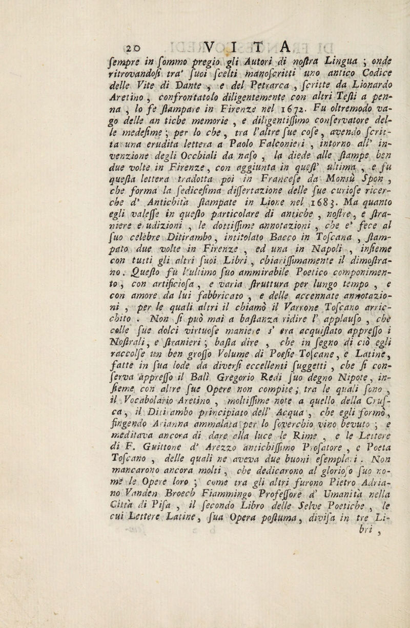 fempre in fommo pregio gli Autori di noftra Lingua ; onde ritrovandoli tra* fuoi [celti manofcritti uno antico Codice delle Vite di Dante , e del Petrarca , fcritte da Lionardo Aretino , confrontatolo diligentemente con altri Tefli a pen¬ na , lo fe Jlampare in Firenze nel 16]2- Fu oltremodo va¬ go delle an ticbe memorie , e diligenti filmo confervatore del¬ le me defi me \ per lo che 5 tra l'altre fue cofe y avendo ferie - ta una erudita lettera a Paolo Falconieri , intorno all5 in¬ venzione degli Occhiali da nafo , la diede alle Jlampe ben due volte in Firenze, con aggiunta in quefi' ultima , e fu quefta lettera tradotta poi in Francefe da Monsù Spon 3 che forma la [edicefima differì azione delle fue curiofe ricer¬ che ds Antichità fiampate in Lione nel 168$. Ma quanto egli valeffe in quejìo particolare di antiche , noftre, e ftra- mere e* udizioni y le dottiffune annotazioni , che e* fece al fuo celebre Ditirambo, intitolato Bacco in Tojcaria , jìam- péto due volte in Firenze , ed una in Napoli , infieme con tutti gli altri fuoi Libri , ehiarifilma mente il dìmoflra- no. Quefio fu l'ultimo fuo ammirabile Poetico componimen¬ to 3 con artificiofa , e varia ftruttura per lungo tempo , e con amore da lui fabbricato , e delle accennate annotazio¬ ni j per le quali altri il chiamò il Varrone Tofcano arric¬ chito . Non fi può mai a baftanza ridire /’ applaufo , che colle fue dolci virtuofe maniere s* era acquìjìato appreffo i No frali, e flranieri ; bafla dire , che in fegno di ciò egli raccolfe un ben groffo Volume di Poefie Toscane 3 e Latine, fatte in fua lode da dìverfi eccellenti fuggetti , che fi con¬ ferva appreffo il Bali Gregorio Redi fuo degno Nipote, in¬ fieme con altre fue Opere non compite ; tra le quali fono , il Vocabolario Aretino , moltifflme note a quello della Crufi ca 3 il Ditirambo principiato delP Acqua 3 che egli formò 3 fingendo Arianna ammalata per lo foverebio vino bevuto ; e meditava ancora di dare alla luce le Rime , e le Lettere di F. Guittone d* Arezzo antichiffuno Prefatore , c Poeta Tofcano , delle quali ne aveva due buoni efempi-ari . Non mancarono ancora molti 5 che dedicarono al gloriOjO fuo no¬ me le Opere loro ; come tra gli altri furono Pietro Adria¬ no Vanden Bros eh Fiammingo Profeffore a Umanità nella Citta di Pifa , il fecondo Libro delle Selve Poetiche 5 le cui Lettere Latine 3 fua Opera pofluma 3 divifa in tre Lì-