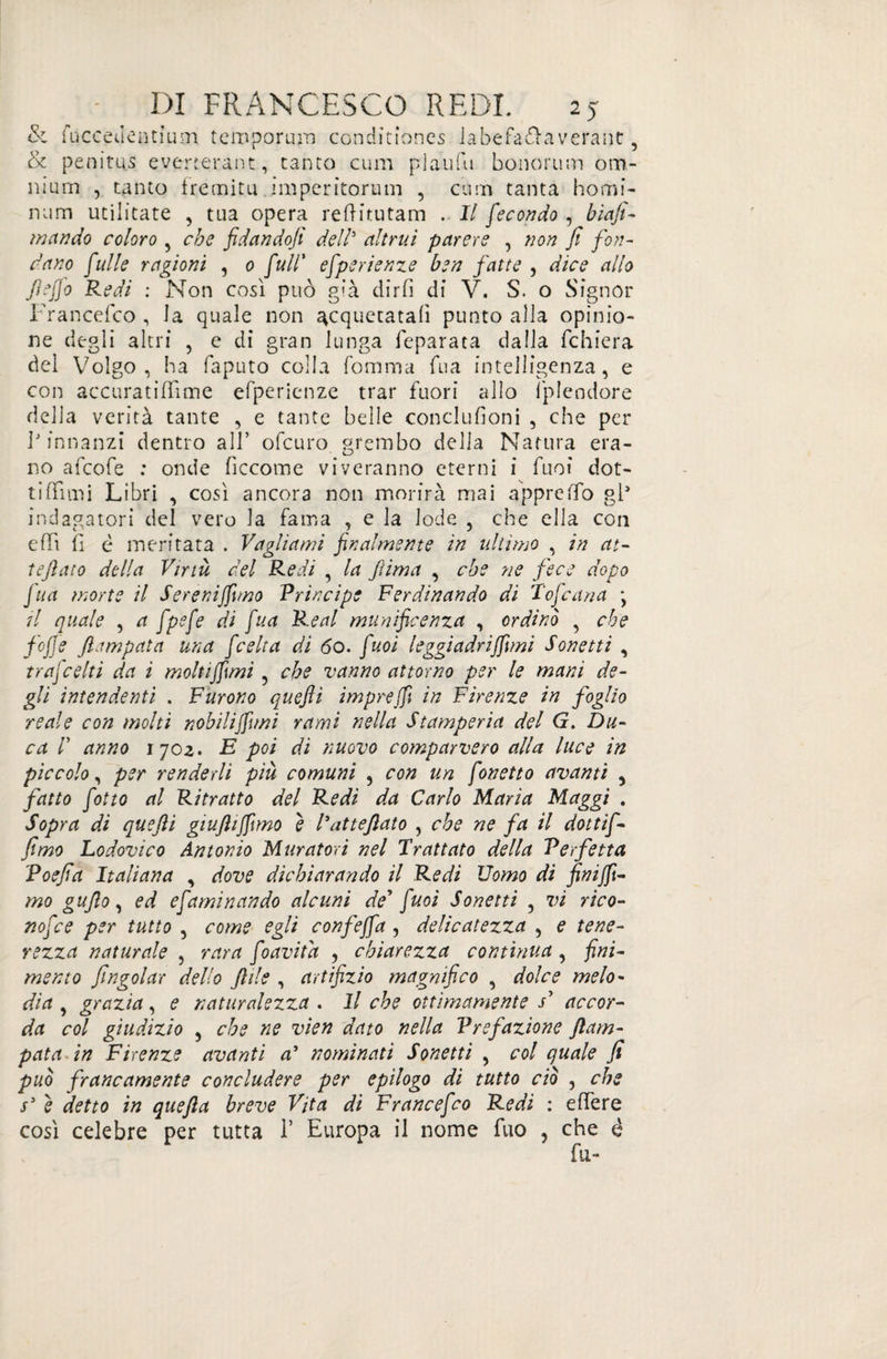 & fuccedentium temporum conditiones la befana verant, & penitus everterànt, tanto cum plaufu honorum om¬ nium , tanto fremita imperìtorum , cum tanta homi- ri um utiiicate , tua opera reftitutam . Il fecondo , biafi- mando coloro , che fidandofi dell3 altrui parere , non fi fon¬ dano fulle ragioni , o full’ efperienze ben fatte , dice allo Jìejfo Redi : Non così può già dir fi di V. S. o Signor Francefco , la quale non acquetatali punto alla opinio¬ ne degli altri , e di gran lunga feparata dalla fchiera del Volgo, ha faputo colla fomma Tua intelligenza, e con accuratiflìme efperienze trar fuori allo Splendore della verità tante , e tante belle conclufioni , che per 1J innanzi dentro all’ ofcuro. grembo della Natura era¬ no afcofe : onde ficcome viveranno eterni i fuoi dot¬ ti (Timi Libri , così ancora non morirà mai appreffo gl* indagatori del vero la fama , e la lode , che ella con eflì fi è meritata . Vagliami finalmente in ultimo , in at¬ te flato della Virtù del Redi , la fi ima , che ne fece dopo fua morte il Sereniamo Principe Ferdinando di Tofcana \ il quale , a fpefe di fua Reai munificenza , ordinò , che fofie ftampata una ficelta di 60. fuoi leggiadriffuni Sonetti , trafcelti da ì moltiffimi ? che vanno attorno per le mani de¬ gli intendenti . Furono quefii impreffi in Firenze in foglio reale con molti nobilijftmi rami nella Stamperia del G. Du¬ ca d anno 170z. E poi di nuovo comparvero alla luce in piccolo, per renderli più comuni , con un fonetto avanti y fatto fòtto al Ritratto del Redi da Carlo Maria Maggi . Sopra di quefii giuftijfimo è Patteftato , che ne fa il dottif- fimo Lodovico Antonio Muratori nel Trattato della Perfetta Poefia Italiana , dove dichiarando il Redi Uomo di fini fi¬ mo gufilo, ed efaminando alcuni de* fuoi Sonetti , vi rico- nofce per tutto , come egli confejfa , delicatezza , e tene¬ rezza naturale , rara foavitd , chiarezza continua, fini¬ mento J,Ingoiar dello fide , artifizio magnifico , dolce melo¬ dia , grazia, e naturalezza . Il che ottimamente V accor¬ da col giudizio , che ne vien dato nella Prefazione ftam- pata in Firenze avanti a9 nominati Sonetti , col quale fi può francamente concludere per epilogo di tutto ciò , che s5 è detto in quefia breve Vita di Francefco Redi : effere così celebre per tutta 1’ Europa il nome fuo , che è