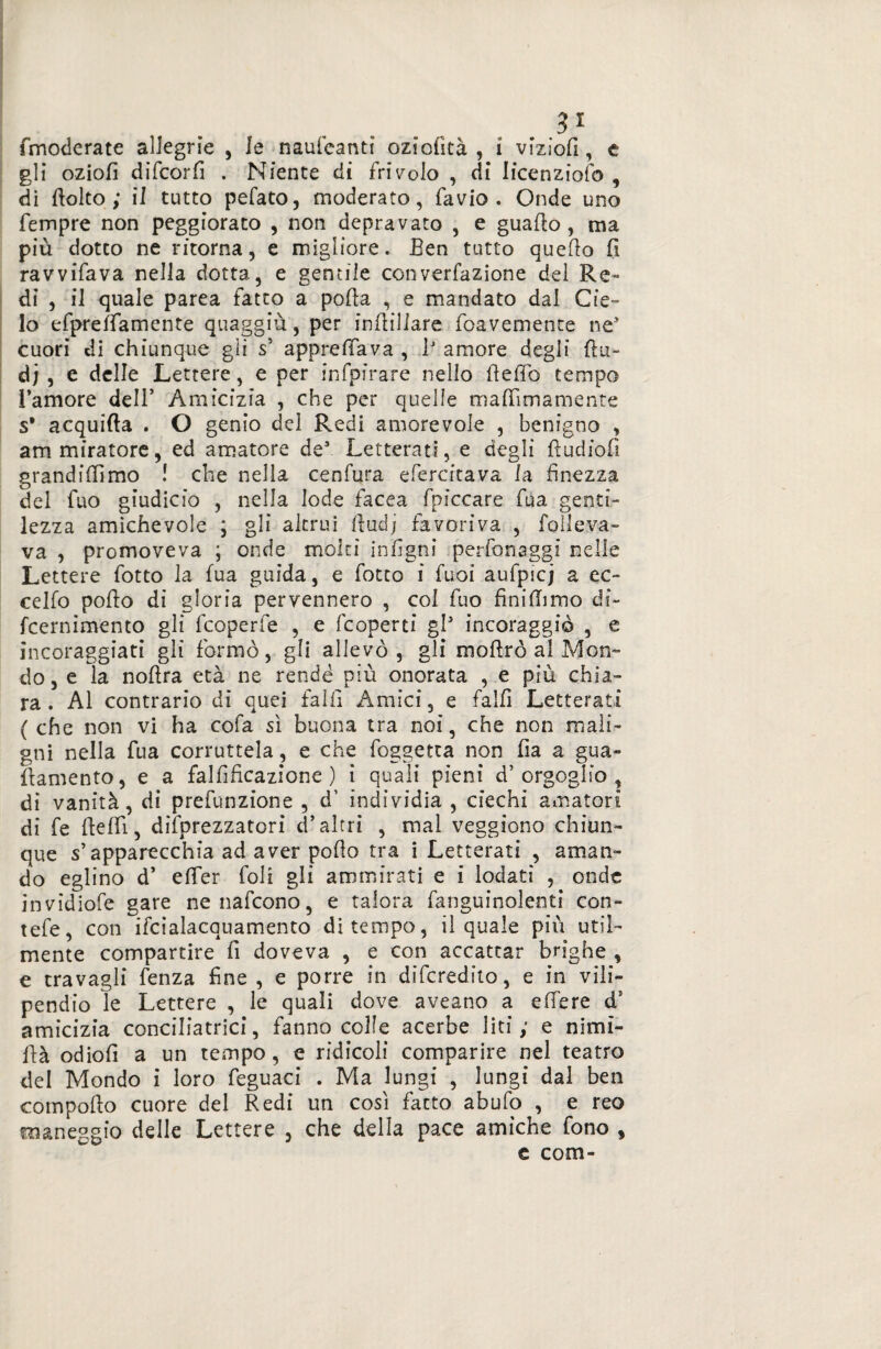 3* (moderate allegrie , Je nauleanti oziofìtà , i vizìofi, e gli oziofi difcorfi . Niente di frivolo , di Iicenziofo , di (tolto ; il tutto pefato, moderato, favio . Onde uno Tempre non peggiorato , non depravato , e guado , ma più dotco ne ritorna, e migliore. Een tutto quedo fi ravvifava nella dotta, e gentile converfazione del Re¬ di , il quale parea fatto a poda , e mandato dal Cie¬ lo efpreifamente quaggiù, per indiliare foavemente ne* cuori di chiunque gli s5 apprefiava , 1’ amore degli dii- dj , e delle Lettere, e per infpirare nello deflb tempo l’amore dell’ Amicizia , che per quelle madimamente s' acquifta . O genio del Redi amorevole , benigno , ammiratore, ed amatore de’ Letterati, e degli dudiofi grandifiìmo ! che nella cenfura efercitava Ia finezza del Tuo giudicio , nella lode iacea (piccare fua genti¬ lezza amichevole ; gli altrui dudj favoriva , (alleva¬ va , promoveva ; onde molti infigni perfcnaggi nelle Lettere (otto la fua guida, e (otto i fuoi aufpicj a ec¬ cedo podo di gloria pervennero , col (uo fi ni (Timo di- fcernimento gli fcoperfe , e (coperti gl* incoraggiò , e incoraggiati gli (ormò, gli allevò, gli modrò al Mon¬ do, e la nodra età ne rendè più onorata , e più chia¬ ra. Al contrario di quei fallì Amici, e faid Letterati ( che non vi ha cofa sì buona tra noi, che non mali¬ gni nella (ua corruttela, e che (oggetta non fia a gua¬ damelo, e a falfificazione ) i quali pieni d’orgoglio, di vanità, di prefunzione , d’ individia , ciechi amatori di (e dedì, difprezzatori d’altri , mal veggiono chiun¬ que s’apparecchia ad aver podo tra i Letterati , aman¬ do eglino d’ efier (oli gli ammirati e i lodati , onde invidiofe gare nenafcono, e talora (anguinolenti con- tefe, con ifcialacquamento di tempo, il quale più util¬ mente compartire (1 doveva , e con accattar brighe , e travagli (enza fine , e porre in digredito, e in vili¬ pendio le Lettere , le quali dove aveano a edere d’ amicizia conciliatrici, fanno colle acerbe liti ; e nimi- dà odiod a un tempo, e ridicoli comparire nel teatro del Mondo i loro feguaci . Ma lungi , lungi dal ben compodo cuore del Redi un così (atto abufo , e reo maneggio delle Lettere , che della pace amiche fono , e com-