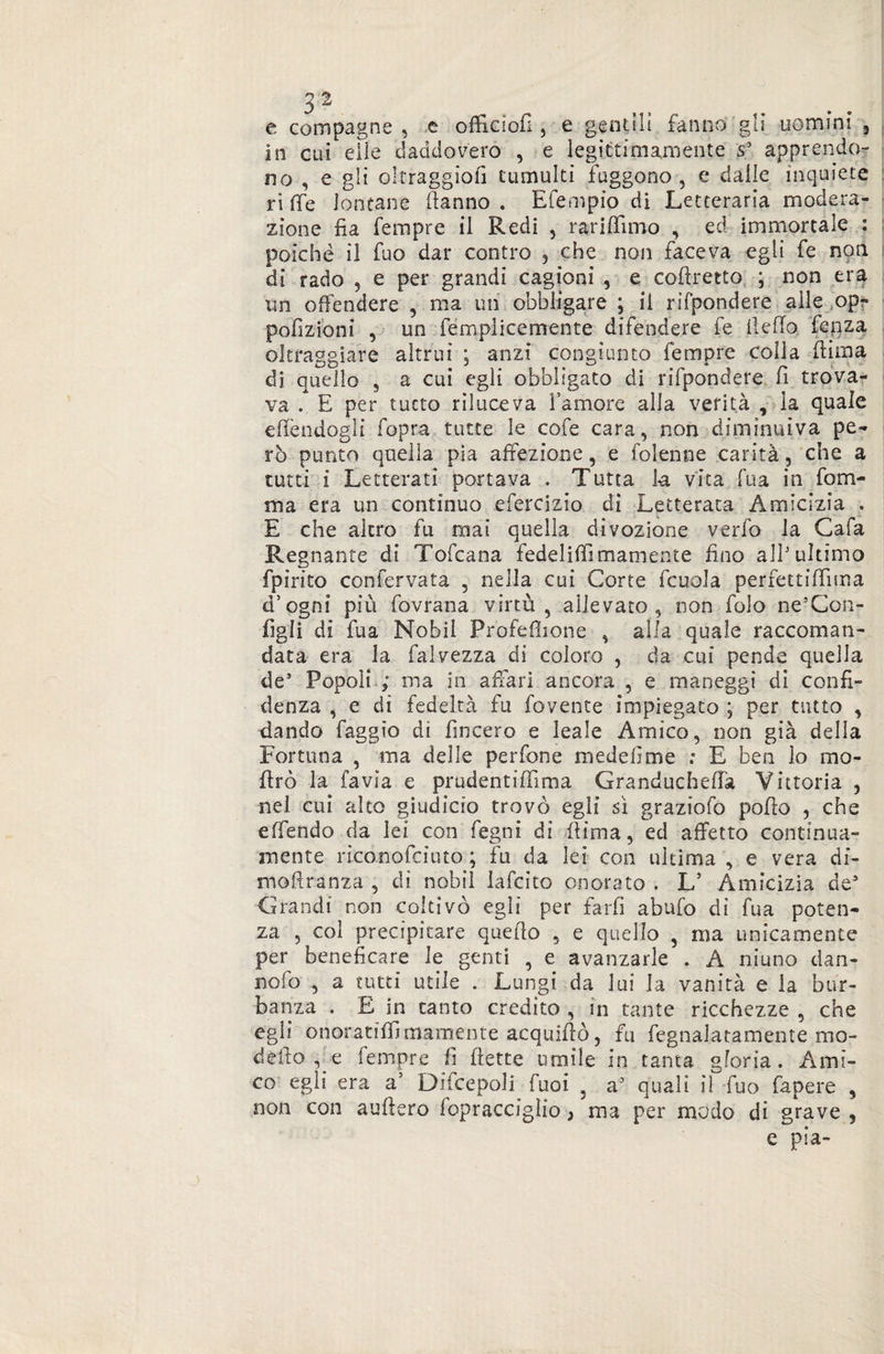 31 e compagne , e officici! , e gentili fanno gli uomini , in cui elle daddovero , e legittimamente s3 apprendo¬ no , e gli oltraggiofi tumulti ffiggono , e dalle inquiete ri fife lontane danno . Efempio di Letteraria modera¬ zione fia Tempre il Redi 5 Tariffano , ed immortale : poiché il fuo dar contro , che non faceva egli fe non di rado , e per grandi cagioni , e coftretto ; non era un offendere , ma un obbligare ; il rifpondere alle op- pofizioni , un femplicemente difendere fe fi e fio fcnza oltraggiare altrui ; anzi congiunto Tempre colla dima dì quello , a cui egli obbligato di rifpondere fi trova¬ va . E per tutto riluceva l’amore alla verità , la quale effendogli fopra tutte le cofe cara, non diminuiva pe¬ rò punto quella pia affezione, e folenne carità, che a tutti i Letterati portava . Tutta k vita Tua in fom¬ iti a era un continuo efercizio di Letterata Amicizia . E che altro fu mai quella divozione verfo la Cafa Regnante di Tofcana fedeliffiinamente fino all3 ultimo fpirito confervata , nella cui Corte fcuola perfettiffuna d’ogni più fovrana virtù, allevato, non folo ne’Con- figli di Tua Nobii Profeflione , alla quale raccoman¬ data era la falvezza di coloro , da cui pende quella de3 Popoli ; ma in affari ancora , e maneggi di confi¬ denza , e di fedeltà fu fovente impiegato ; per tutto , dando faggio di fincero e leale Amico, non già della Fortuna , ina delle perfone medefime .* E ben lo mo- ffrò la favia e prudentiffima Granducheffa Vittoria , nel cui alto giudicio trovò egli sì graziofo poffo , che offendo da lei con fegni di Rima, ed affetto continua- mente riconofciuto ; fu da lei con ultima , e vera dì- moftranza , di nobii lafcito onorato . L’ Amicizia de5 Grandi non coltivò egli per farfi abufo di Tua poten¬ za , col precipitare quello , e quello , ma unicamente per beneficare le genti , e avanzarle . A ninno dan- nofo , a tutti utile . Lungi da lui la vanità e la bar- banza . E in canto credito , in tante ricchezze , che egfi onoratiffi marciente acquifiò, fu fegnalatamente mo¬ dello e Tempre fi flette umile in tanta gloria. Ami¬ co egli era a’ Discepoli Tuoi ? a3 quali il Tuo fapere , non con aufiero fopracciglio, ma per modo di grave , e pia-