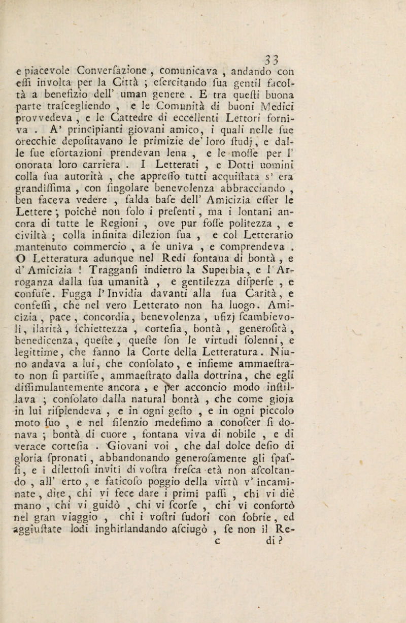 e piacevole Converfazione , comunicava , andando con citi involta per la Città ; efercitando fila gentil facol¬ tà a benefizio dell’ uman genere . E tra quelli buona parte trafcegìiendo , e le Comunità di buoni Medici provvedeva , e le Cattedre di eccellenti Lettori forni¬ va . A* principianti giovani amico, i quali nelle fue orecchie deportavano le primizie de’ loro Studj, e dal¬ le fue efortazioni prendevan lena , e le molle per f onorata loro carriera . I Letterati , e Dotti uomini colla fua autorità , che appiedò tutti acquiflata s’ era grandittima , con Singolare benevolenza abbracciando , ben faceva vedere , falda baie dell’ Amicizia etter le Lettere *, poiché non folo i prefenti , ma i lontani an¬ cora di tutte le Regioni , ove pur fotte politezza , e civiltà ; colla infinita dilezion fua , e col Letterario mantenuto commercio , a fe univa , e comprendeva . O Letteratura adunque nel Redi fontana di bontà , e a’Amicizia ! Tragganfì indietro la Superbia, e l'Ar¬ roganza dalla fua umanità , e gentilezza difperfe , e confutò. Fugga 1* Invidia davanti alla fua Carità, e confetti, che nel vero Letterato non ha luogo. Ami¬ cizia , pace, concordia, benevolenza, ufiz) Scambievo¬ li, ilarità, Schiettezza , cortefia, bontà , generolità , benedicenza, quelle, quelle fon le virtudi Solenni, e legittime, che fanno la Corte della Letteratura. Niu- no andava a lui, che confolato , e infieme ammaettra- to non Si partitte, ammaestrato dalla dottrina, che egli ditfimulantemente ancora 3 e per acconcio modo infili¬ la va ; confolato dalla naturai bontà , che come gioja in lui rifplendeva , e in ogni getto , e in ogni piccolo moto fuo , e nel Silenzio medefìmo a conofcer Sì do¬ nava ; bontà di cuore , fontana viva di nobile , e di verace cortefia . 'Giovani voi , che dal dolce detto di gloria fpronati , abbandonando generofamence gli fpaf- tt, e i dilettoli inviti di volirà frefea età non ascoltan¬ do , all’ erto , e faticofo poggio della virtù v’ incarni¬ rete , dite , chi vi fece dare i primi patti ? chi vi die mano , chi vi guidò , chi vi feorfe , chi vi confortò nel gran viaggio , chi i vottri fudori con fobrie , ed aggiustate lodi inghirlandando afeiugò , fe non il Re- c di ?