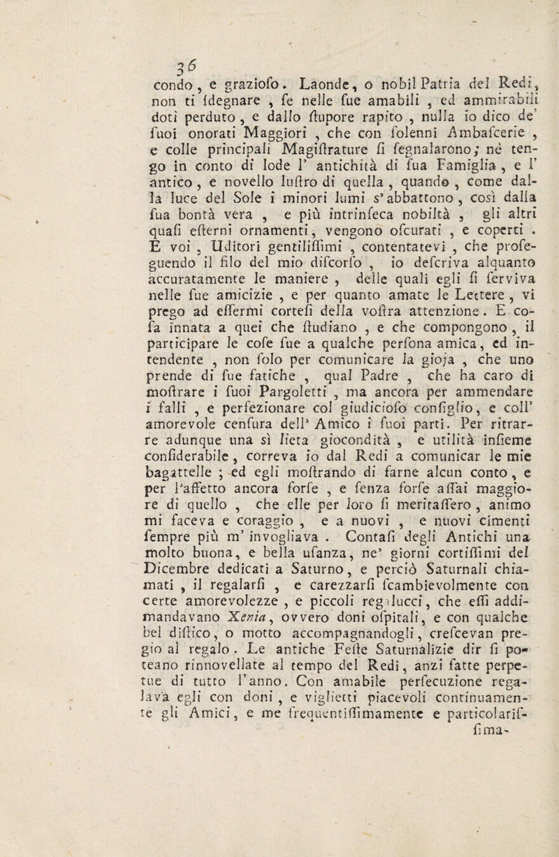 3 & condo , e graziole. Laonde, o nobil Patria del Redi, non tì {degnare , fé nelle Tue amabili , ed ammirabili doti perduto , e dallo stupore rapito , nulla io dico de Tuoi onorati Maggiori , che con folenni Ambaicene , e colle principali Magiflrature fi fegnalarono; né ten¬ go in conto di lode 1’ antichità di fu a Famiglia , e F antico , e novello luflro di quella , quando , come dal¬ la luce del Sole i minori lumi s1 abbattono, così dalia fua bontà vera , e più intrinfeca nobiltà , gli altri quali efterni ornamenti, vengono ©(curati , e coperti . E voi 5 Uditori gentiliffimi , contentatevi , che profe- guendo il filo del mio difeorfo , io deferiva alquanto accuratamente le maniere , delie quali egli fi ferviva nelle fue amicizie , e per quanto amate le Lettere , vi prego ad effermì correli della voftra attenzione. E co- fa innata a quei che ftudiano , e che compongono , il partecipare le cofe fue a qualche perfona amica, ed in¬ tendente , non folo per comunicare la gioja , che uno prende di fue fatiche , qual Padre , che ha caro di moflrare i fuoi Pargoletti , ma ancora per ammendare i falli , e perfezionare col giudiciofo configlio, e coll* amorevole cenfura dell' Amico i fuoi parti. Per ritrar¬ re adunque una sì lieta giocondità , e utilità infìeme confiderabile, correva io dal Redi a comunicar le mie bagattelle ; ed egli moArando di farne alcun conto, e per PafFetto ancora forfè , e fenza forfè affai maggio¬ re di quello , che elle per loro fi meritafTero , animo mi faceva e coraggio , e a nuovi , e nuovi cimenti Tempre più m’ invogliava . Contafi degli Antichi una molto buona, e bella ufanza, ne5 giorni cortiffìmi del Dicembre dedicati a Saturno, e perciò Saturnali chia¬ mati , il regalarli , e carezzarfi fcambievolmente con certe amorevolezze , e piccoli regìlucci, che efh addi- mandavano Xenia, ovvero doni ofpitali, e con qualche bel difrico, o motto accompagnandogli, crefcevan pre¬ gio al regalo . Le antiche Fede Saturnalizie dir fi pò* teano rinnovellate al tempo del Redi, anzi fatte perpe¬ tue di tutto l’anno. Con amabile perfecuzione rega¬ lava egli con doni , e vigliecti piacevoli continuamen¬ te gli Amici, e me frequenciflìmamentc e particolarif-