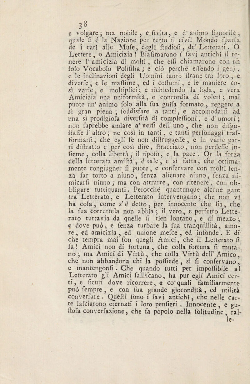 3S e volgare; ma nobile , efedra, e d'animo (ignorile, quale lì è la Nazione per tutto il civii Mondo fparfa de i cari alle Mule, degli dudiofi , de’ Letterati . O Lettere, o Amicizia! Biafimarono i favj antichi il te¬ nere P amicizia di molti , che edì chiamarono con un folo Vocabolo Polifilia ; e ciò perché e (Tendo i genj , e le inclinazioni degli Uomini tanto drane tra loro , e diverfe, e le madìme, ed i codumi , e le maniere co- sì varie, e molteplici ; e richiedendo la (oda, e vera Amicizia una uniformità, e concordia di voleri ; mal puote un* animo folo alla fua guifa formato , reggere a sì gran piena ; foddisfare a tanti, e accomodarli ad una sì prodigiosa diverfità di compledìoni, e d’umori; non faprebbe andare a5 verfi dell’ uno , che non difgu- itaife T altro; ne così in tanti, e tanti perfonaggi traf- formarfi, che egli fe non didruggede , e in varie par¬ tì didratto e per così dire, dracciato, non perdedè in- fieme , colla libertà , il ripofo, e la pace . Òr la forza delia letterata amidà , é tale, e sì fatta, che ottima¬ mente congiugner fi puote, e confervare con molti len¬ za far torto a ninno, fenza alienare niuno, fenza ni¬ micarli ninno ; ma con attrarre, con ritenere , con ob¬ bligare tuttiquanti. Perocché quantunque alcune gare tra Letterato, e Letterato intervengano; che non vì ha cola, come s è detto, per innocente che fia, che la fua corruttela non abbia ; il vero, e perfetto Lette¬ rato tuttavia da quelle fi tien lontano, e di mezzo; e dove può, e fenza turbare la fua tranquillità, amo¬ re , ed amicizia , ed unione mefee , ed infonde . E di che tempra mai fon quegli Amici, che il Letterato fi fa ! Amici non di fortuna , che colla fortuna fi muta¬ no ; ma Amici di Virtù , che colla Virtù dell’Amico, che non abbandona chi la poffiede , sì fi confervano, e mantengonfì . Che quando tutti per impedìbile al Letterato gli Amici fallìfcano, ha pur egli Amici cer¬ ti, e ficurì dove ricorrere, e co’quali familiarmente può fempre , e con fua grande giocondità , ed utilità converfare . Quelli fono i favj antichi, che nelle car¬ te lafciarono eternati i loro penfieri . Innocente , e gu- ilofa converfazione, che fa popolo nella folitudine, ral¬ le-