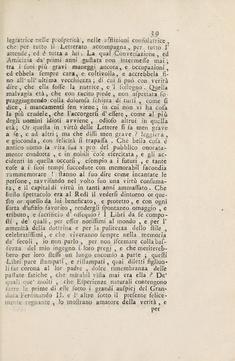 3 9 legatrice nelle profpei'icà , nelle afflizioni confolatrice , che per tutto il Letterato accompagna , per tutto V attende, ed è tutta a lui. La qual Convcrfazfone , ed Amicizia da5 primi anni guftata non intermeflfe mai ; tra i Cuoi più gravi maneggi ancora, e occupazioni, ed ebbela Tempre cara, e coltivolla, e accrebbela fi¬ no allJ ull* ultima vecchiezza', di cui fi può con verità dire , che ella fofle la nutrice , e ’l follegno . Quella malvagia età, che con tacito piede, non afpettata fo- praggiugnendo colla dolorofa fchiera dì tutti , come fi dice, i mancamenti fen viene; in cui non vi ha cofa la più crudele, che l’accorgerfi d’ effere , come al più degli uomini idioti avviene , odiofo altrui in quella età; Or quella in virtù delle Lettere fi fa meri grave a fé , e ad altri ; ma che dilli men grave ? leggiera , e gioconda, con felicità fi t rapa (fa . Che bella cofa è antico uomo la vita fua a prò del pubblico onorata- mente condotta , e in nobili cofe efercitata , e gli ac¬ cidenti in quella occorfi , efempio a i futuri , e tante cofe a i fuoi tempi fuccedute con memorabil facondia rammemorare ! fianno al fuo dire come incantate le perfone , ravvifando nel volto fuo una virtù confuma¬ ta, e il capitai di virtù in tanti anni ammalato. Che bello fpettacolo era al Redi il vederfi dintorno or que¬ llo or quello da lui beneficato, e protetto , e con ogni Torta d’ufìzio favorito , rendergli fpontaneo omaggio , e tributo, e facrificio d5 oflequio ? I Libri da fe compo¬ di , de’ quali , per effer noti Ih mi al mondo , e per 1* amenità della dottrina e per la pulitezza dello fiile , celebratiflimi, e che viveranno fempre nella memoria de’ fecoli , io non parlo , per non ifeemare colla baf- lezza del mio ingegno LI oro pregj , e che meritereb¬ bero per loro flefli un lungo encomio a parte ; quefli Libri pure flampati, e riflampati , quai diletti fìgliuo* li far corona al lor padre , dolce rimembranza delle pallate fatiche , che mirabil villa mai era ella ? De* quali que* molti , che Efperienze naturali contengono fatte le prime di elle fotto i grandi aufpicj del Gran¬ duca Ferdinando IL e I* altre fotto il prefente felice¬ mente regnante , lo moflrano amatore della verità , e per