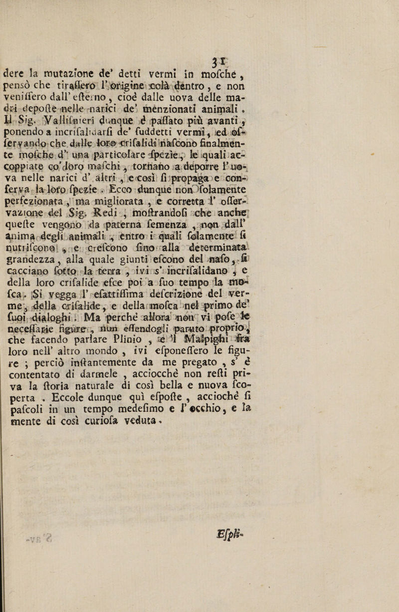 3* dere la mutazione de* detti vermi in mofché , pensò che tirafiero 1* origine colà dentro, e non venilfero dall’eftèmo, cioè dalle uova delle ma¬ dri depofte nelle narici de’ menzionati animali » 14 Sig. Valli!meri dunque é paffato più avanti, ponendo a incrifahdarli de* fuddetti vermi, ed ©f- Tervandò che dalle loro crilalidi nafcono finalmen¬ te rnofche d’' una particolare fpezìe , fc quali ac¬ coppiate coMoro matchi , tornano a deporre l’uo¬ va nelle narici d* altri , e così fi propaga e con¬ ferva la loro fpezie . Ecco dunque non (blamente perfezionata , ma migliorata , e corretta 1* ofier- vazione del Sig. Redi , mofirandofi che anche quelle vengono da paterna Temenza r;n©n dall1 anima degli animali entro i quali fidamente fi nutrirono , e creiamo fino alia determinata grandezza, alla quale giunti efeono del nafo, fi cacciano fotta la terra , ivi s* incnfalidano , e della loro crifalide efce poi a Tuo tempo la mo~ fca. ;Sì vegga Y efattilfima defcrizione del ver¬ me 5 della crifalide, e della mofca nel primo de* fuoi dialoghi. Ma perchè allora moti vi pofe^ le necelfairie figure , non eflfendcgli parato proprio, che facendo parlare Plinio , e *4 Malpigli i loro nell* altro mondo , ivi efponeflero le figu¬ re ; perciò infiantemente da me pregato , s5 è contentato di darmele , acciocché non refti pri¬ va la fioria naturale di così bella e nuova (co¬ perta . Eccole dunque qui efpofie , accioché fi pafcolì in un tempo medefimo e J* ©echio, e la mente di così curiofa veduta. EfpH*