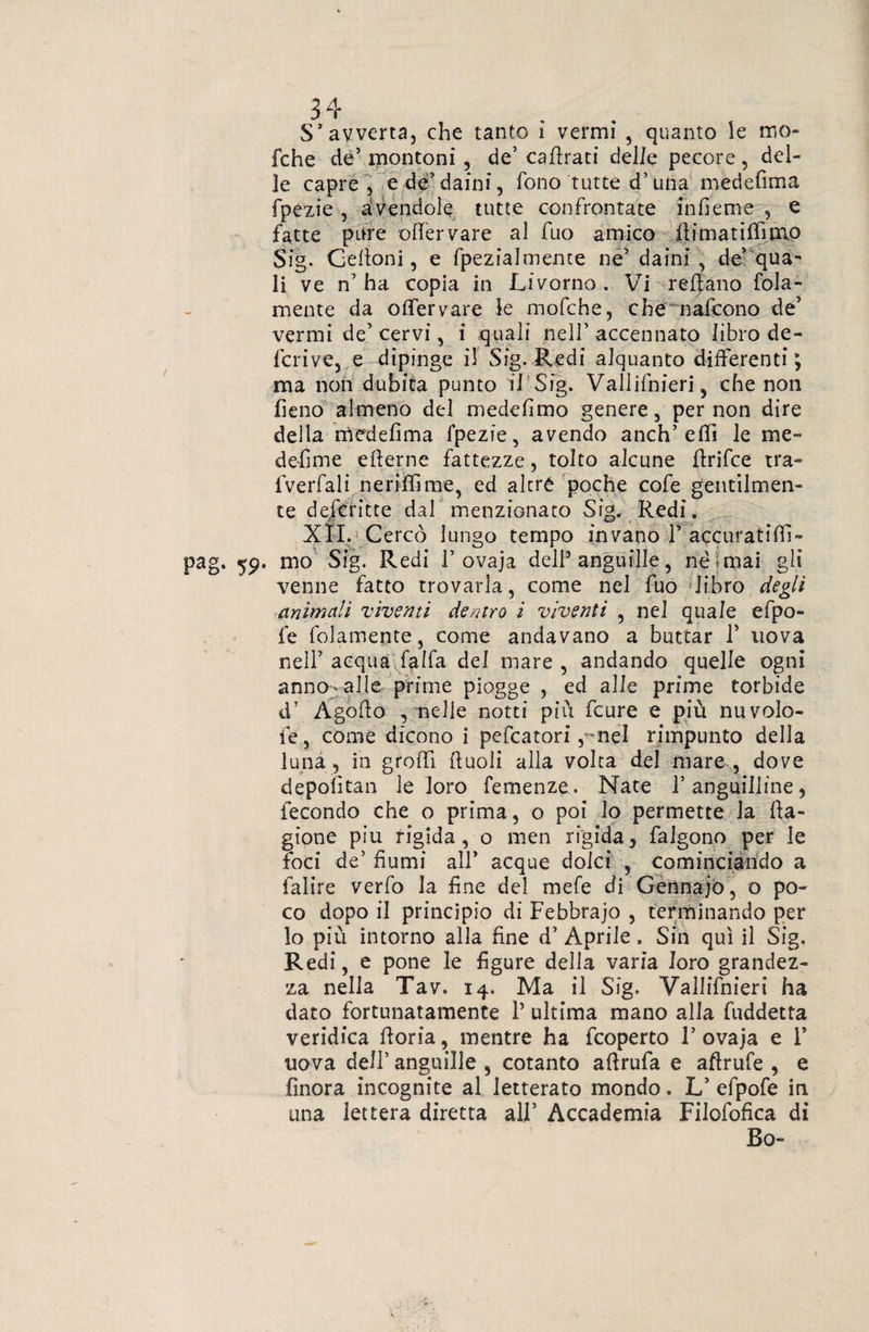 S'avverta, che tanto i vermi , quanto le ino* fche de’ montoni, de’ cabrati delle pecore, del¬ ie capre, e de’daini, fono tutte d’una medefima fpezie , avendole tutte confrontate infieme , e fatte pure offervare al fuo amico bimatiffnno Sig. Celioni, e fpezialmente né' daini, de’qua- li ve n’ha copia in Livorno . Vi rebano fola- mente da olfervare le mofche, che nafcono de’ vermi de’cervi, i quali nell’accennato libro de¬ ferivo, e dipinge il Sig. Redi alquanto differenti; ma non dubita punto il Sig. Vallifnieri, che non fieno almeno del medefimo genere, per non dire della rtìedefima fpezie, avendo anch’effi le me¬ de-fi me ellerne fattezze, tolto alcune ftrifee tra- lverfali neriffime, ed alerò poche cofe gentilmen¬ te deiefitte dal menzionato Sig. Redi. XII. Cercò lungo tempo invano 1’ accurati ffi- pag. 59. mo Sig. Redi F ovaja dell5 anguille, nè miai gli venne fatto trovarla, come nel fuo libro degli animali viventi dentro i viventi , nel quale efpo- fe fedamente, come andavano a buttar 1’ uova nell’acqua falfa del mare, andando quelle ogni anno-: alle prime piogge , ed alle prime torbide d’ Agobo , nelle notti più feure e più nuvolo- ié, come dicono i pefeatori , mel rimpunto della luna , in groffi ftuoli alla volta del mare , dove depofitan le loro femenze. Nate Fanguilline, fecondo che o prima, o poi io permette la ba- gione piu rigida, o men rigida, falgono per le foci de’ fiumi all’ acque dolci , cominciando a ialire verfo la fine del mefe di Gennajò, o po¬ co dopo il principio di Febbrajo , terminando per lo più intorno alla fine d’ Aprile . Sin qui il Sig. Redi, e pone le figure delia varia loro grandez¬ za nella Tav. 14. Ma il Sig. Vallifnieri ha dato fortunatamente l5 ultima mano alla fuddetta veridica boria, mentre ha feoperto 1’ ovaja e F uova dell’ anguille , cotanto abrufa e abrufe , e finora incognite al letterato mondo. L’ efpofe in una lettera diretta all’ Accademia Filofofica dì Bo-