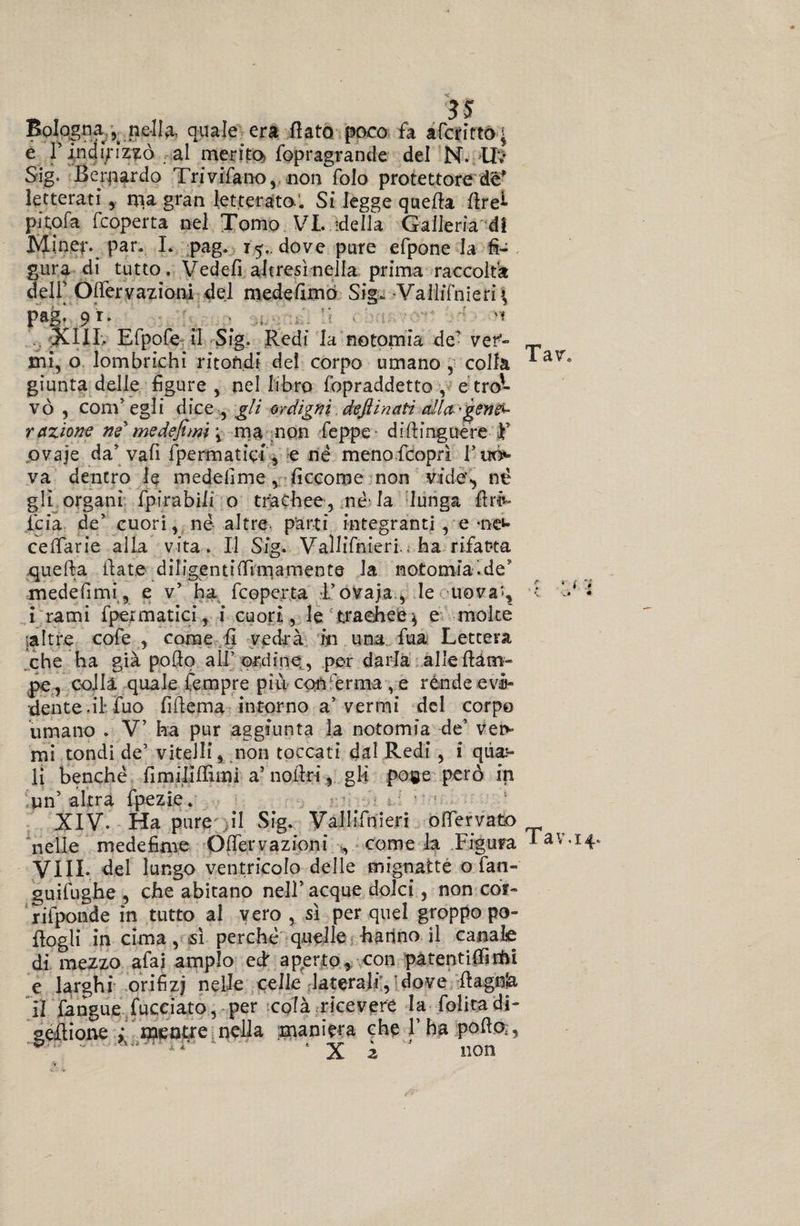 Bologna nella, quale era fiato poco fa afefitto; e r indirizzò al merito fopragrande del N. IL SSg. Berpardo Trivifano, non folo protettore de' letterati, rpa gran letterato. Si legge quefia firei pitofa feoperta nel Tomo VI. ideila Galleria di Miner. par. I. pag. 15.. dove pure efpone la fi¬ gura di tutto. Vedefi altresì nella prima raccolta deli’ Òfiervazioni del medefimò Sig. Vallifnieri» pag- 9 r‘ ■ -, li '* 4 'f XIII. Efpofe il Sig. Redi la notomia de5 ver- _ mi, o lombrichi ritondi del corpo umano , colla * giunta delle figure , nel libro fopraddetto , e tro¬ vò , coni5 egli dice , gli ordigni defiinati alla-gene^ razione ne' medefimi\ ma non feppe diftinguere F ovaje da’ vafi Spermatici * e né menofeoprì Tuo*» va dentro le medefime, ficcome non vide, né gli organi fpirabili o trachee, né' la lunga firL (eia de5 cuori, né altre, parti integranti, e -neu cefiarie alla vita. Il Sig. Vallifnieri., ha rifatta quella fiate difigentifilmamente la notomiaìde* medefimi, e v5 ha feoperta l’ovaja., le uova*, i i rami fpermatici, i cuori, le trachee $ e molte ;a!tr.e cofe , come fi vedrà in una fua Lettera che ha già pofio all’ordine , per darla alle (lam¬ pe, colla quale fempre più conferma , e rènde evi» dente.il fuo fifiema intorno a5 vermi del corpo umano . V5 ha pur aggiunta la notomia de5 vei> mi tondi de’ vitelli, non toccati dal Redi , i qua:- li benché firn ili (funi a’ nofiri, gli pone però in un’ altra fpezie. XIV. Ha pure il Sig. ValIiTnieri ofiervato nelle medefime Òfiervazioni come h Figura *av Vili, del lungo ventricolo delle mignatte o fan- guifughe , che abitano nell5 acque dolci, non cor- rifponde in tutto al vero , sì per quel groppo po- fiogli in cima, sì perché quelle hanno il canale dì mezzo afai ampio efi aperto, con patentifiìrtii e larghi orifizi nelle celle laterali, dove fiagnla il fangue Succiato, per colà ricevere la folitadi- gefiìone ; mentre nella maniera che l’ha pofio,, ■vw ~ a-' ‘ X 2 non