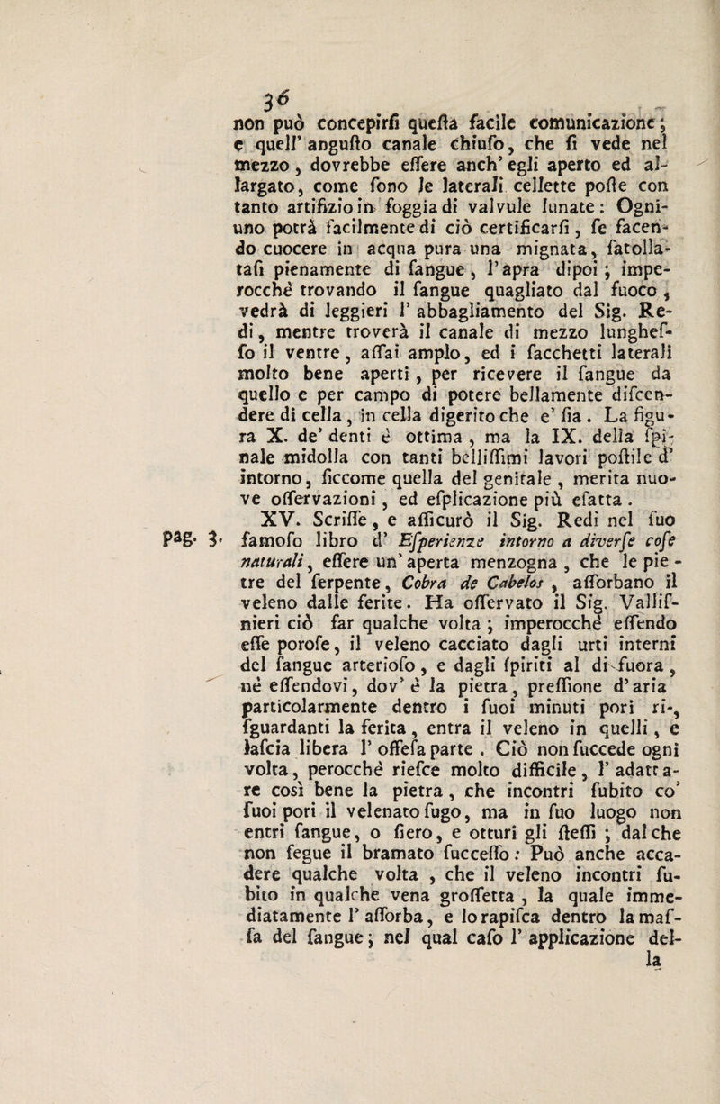 3é non può concepirà quella facile comunicazione ; e quell* angufto canale chiufo, che fi vede nel mezzo, dovrebbe efTere anch’ egli aperto ed al¬ largato, come fono le laterali cellette polle con tanto artifizio in foggia di valvule lunate: Ogni- uno potrà facilmente di ciò certificarli, fe facen¬ do cuocere in acqua pura una mignata, fatolla- tafi pienamente di fangue, l’apra dipoi; impe¬ rocché trovando il fangue quagliato dal fuoco , vedrà di leggieri V abbagliamento del Sig. Re¬ di, mentre troverà il canale di mezzo lunghef- fo il ventre, aliai ampio, ed i facchetti laterali molto bene aperti , per ricevere il fangue da quello e per campo di potere bellamente difen¬ dere di cella , in cella digerito che e’ ila . La figu¬ ra X. de’ denti é ottima , ma la IX. delia fa¬ nale midolla con tanti bellilfimi lavori pollile et* intorno, ficcome quella del genitale , merita nuo¬ ve offervazioni, ed efplicazione più elatta . XV. Scrilfe, e affi curò il Sig. Redi nel fuo PaS‘ 3' famofo libro d’ Efperienze intorno a diverfe cofe naturali, elfere un’aperta menzogna, che le pie - tre del ferpente, Cobra de Cabelos , afforbano il veleno dalie ferite. Ha offervato il Sig. Vallif- nieri ciò far qualche volta ; imperocché elfendo effe porofe, il veleno cacciato dagli urti interni del fangue arteriofo, e dagli (piriti al di-fuor a , né effendovi, dov’é la pietra, preffione d’aria particolarmente dentro i fuoi minuti pori ri-, fguardanti la ferita, entra il veleno in quelli, e lafcia libera l’offefa parte. Ciò non fuccede ogni volta, perocché riefee molto difficile, 1’ adatr a- re così bene la pietra, che incontri fubito co5 fuoi pori il velenato fugo, ma in fuo luogo non entri fangue, o fiero, e otturi gli ffeffi ; dal che non fegue il bramato fucceffo : Può anche acca¬ dere qualche volta , che il veleno incontri fu¬ bito in qualche vena groffetta , la quale imme¬ diatamente T afforba, e lorapifea dentro lamaf- fa del fangue ; nel qual cafo T applicazione del¬ la