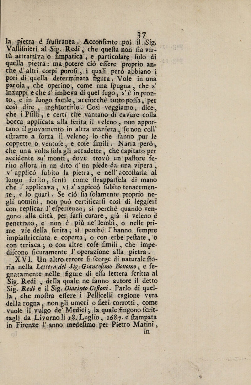 la pietra é fruftrànea . Acconfente pòi il Sig. Vallifnieri al Sig. Redi, che quella non fi a vir¬ tù attrattiva o fimpatica 5 e particolare folo di quella pietra: ma,potere ciò efiere proprio an¬ che d’altri corpi porofi., j quali però abbiano i pori di quella determinata figura. Vole in una parola , che operino, come una fpugna , che s’ inzuppi e che s’ imbeva di quel fugo, s’é in pron¬ to, e in luogo facile , acciocché tutto poffa, per così dire , inghiottirlo. Così veggiamo, dice, che i Pfilli, e certi che vantano di cavare colla bocca applicata alla ferita il veleno r non appor¬ tano il giovamento in altra maniera, fenon coll’ eftrarre a forza il veleno; lo che fanno pur le coppette o ventofe, e cofe Amili. Narra però, che una volta fola gli accadette, che capitato per accidente su’ monti, dove trovò un pallore fe¬ rito allora in un dito d’un piede da una vipera , v’applicò fubito la pietra, e nell’accollarla al luogo ferito, lenti come ftrapparfela di mano che 1’ applicava , vi s’ appiccò fubito tenacemen¬ te , e Io guarì . Se ciò fìa folamente proprio ne¬ gli uomini, non può certificarli così di leggieri con replicar l’efperienza; sì perché quando ven¬ gono alla città per farfi curare, già il veleno é penetrato, e non é più ne’ lembi, o nelle pri¬ me vie della ferita; sì perché l’hanno fempre impialìricciata e coperta, o con erbe peliate, o con teriaca ; o con altre cofe fimili, che impe- difcono lìcuramente 1’ operazione alla pietra. XVI. Un altro errore fi fcorge di naturale fio- rìa nella Lettera del Sig. Giancofimo Bonomo , e fe- gnatamente nelle figure di ella lettera fcritta al Sig. Redi , della quale ne fanno autore il detto Sig. Redi e il Sig. Diacinto Cefioni. Parlo di quel¬ la , che mofìra efifere i Pelliccili cagione vera della rogna, non gli umori o fieri corrotti, come vuole il vulgo de’ Medici ; la quale fingono ferie- tagli da Livorno li 18. Luglio, 1687. e fìampata in Firenze V anno medefimo per Pietro Marini, *..
