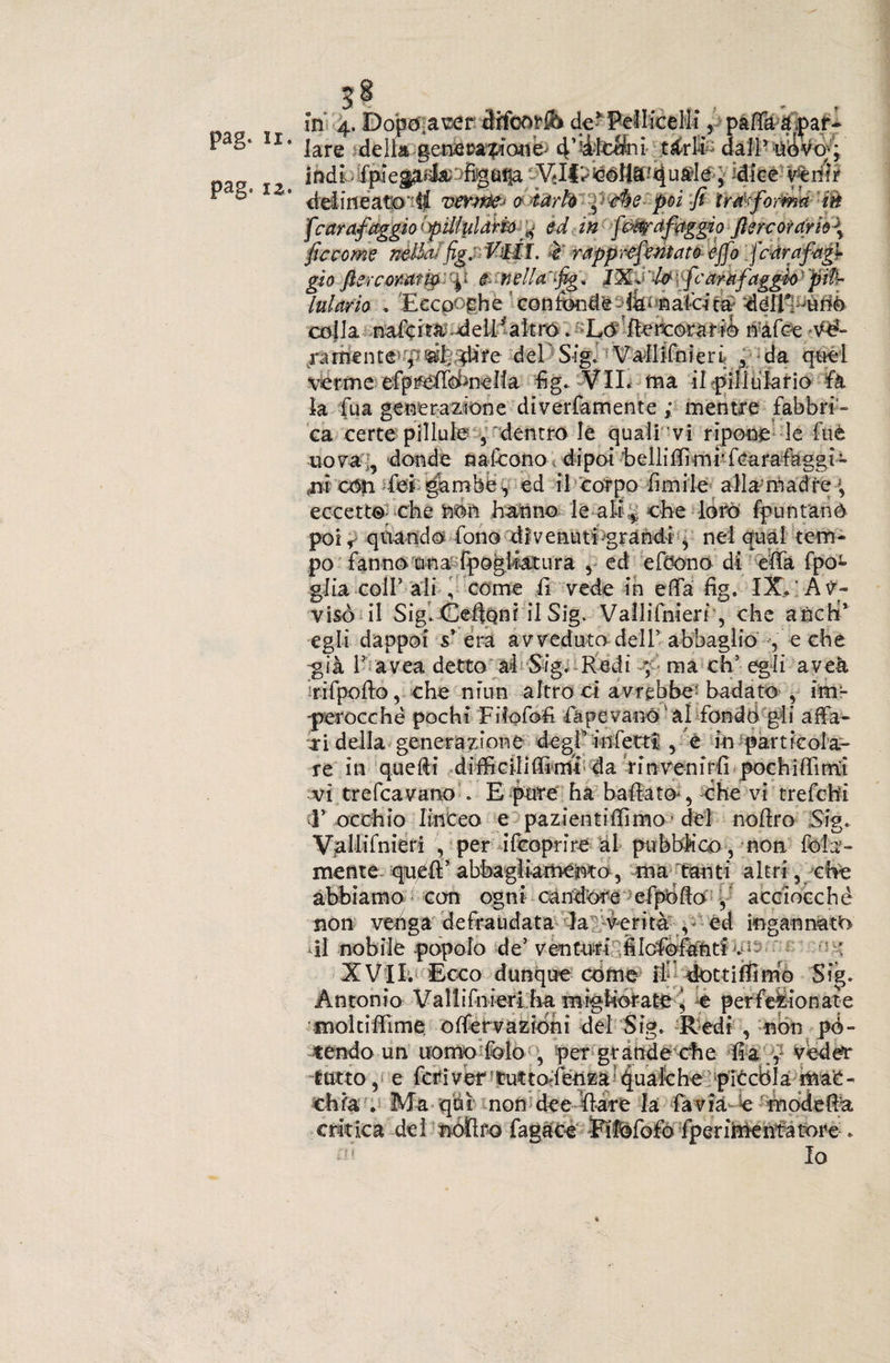 pag. li. pag. iz. ittdLifpìega^>figÉif|a j 'dice venir delineato'^ vevwfc-< o iàrh ^ -c%e poi fi trasforma m fcarafaggio lpiilularm^ ed in few a faggio fiere or drio\ ficcome nétta!fig.Vili, ■c rappr-efentato ejfo '.fedrafagf gio fiercerar m: \i &amp; nella'-fig * JXd U : fcamfaggio ' piPr lutarlo . Eecpoghè con fondrfik* calcita 2léiE^ùnò colla nafoiì^ deil^altro. Lò flercorarib n:àfce.'V£- /amente p^f tfire del Sig. V'aliifnieri , da quel vbrme efptféffobncICa fig. VII. fna il pili ulano fa la fu a generazione diverfamente ; mentre fabbri¬ ca certe pillule , dentro le quali vi ripone le fuè uova „ donde nafeono dipoi belli forni' fcarafaggi- (m cón fei gambe^ ed il corpo fimile alla madre -, eccetto che non hanno le alt ,: ohe loro fprintanò poi < quando fono divenuti grandi , nel qual tem¬ po fanno una fpogliatura , ed efòono di effa fpoL glia coll’ ali , come fi vede in efifa fig. IX. Av¬ visò il Sig. {Ceffoni il Sig. Vallifniert', che ancbi* egli dappoi sr era avveduto dell’abbaglio , e che ^già 1? avea detto al Sig. Redi ma eh5 egli aveà ri (pollo, che nfun altro ci avrebbe- badato , im¬ perocché pochi Fiiofofi (ape va nò al fondo gli affa¬ ci della generazione degl’infetti , e in particola¬ re in quelli di focili Ili riti da rinvenirli pochiffirrLÌ vi trefeavano E pure ha ballato-, che vi trefehi 1’ occhio linceo e pazientiffimo ’del nollro Sig. Vallifnieri , per ricoprire al pubblico, non fola- mente quell’ abbagliamento, ma tanti altri, che abbiamo con ogni candore cipòlla , acciocché non venga defraudata la ■/.'•verità y ed ingannato di nobile popolo de’venturi fifofiófònti f- : XVII. Ecco dunque cóme if dottili! mo Sig. Antonio Vallifnieri ha migliorata, e perfezionate « * /V rC“ * / ? • « r vS ♦ -n ■ « • !.. moltiffime offervazioni del Sig. Redi , -non pé- critica dei fper inventatore . Io