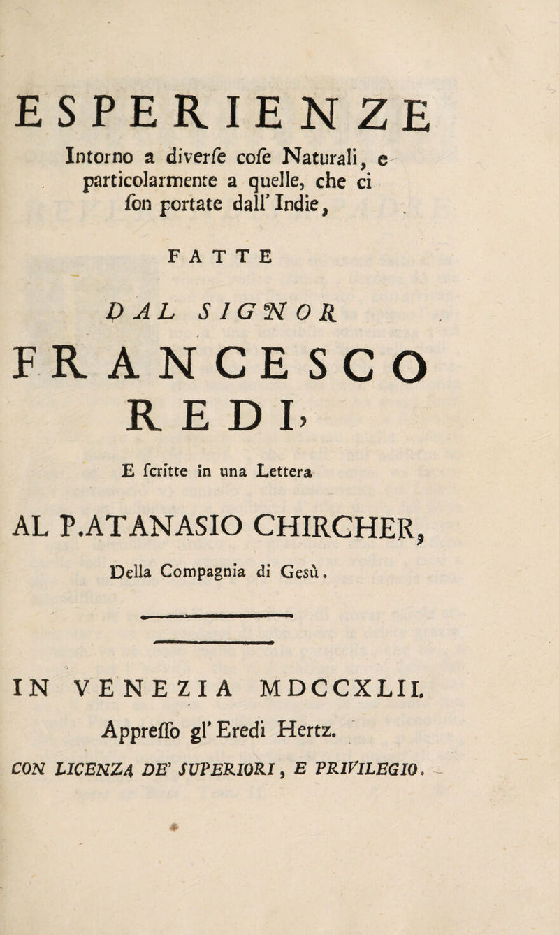 ESPERIENZE Intorno a diverfe colè Naturali, e particolarmente a quelle, che ci fon portate dall’ Indie, FATTE DAL SIGNOR FRANCESCO REDI- E fcritte in una Lettera AL P.ATANASIO CHIRCHER, Della Compagnia di Gesù. IN VENEZIA MDCCXLII. Appreflò gl’Eredi Hertz. CON LICENZA DE’ SUPERIORI, E PRIVILEGIO.