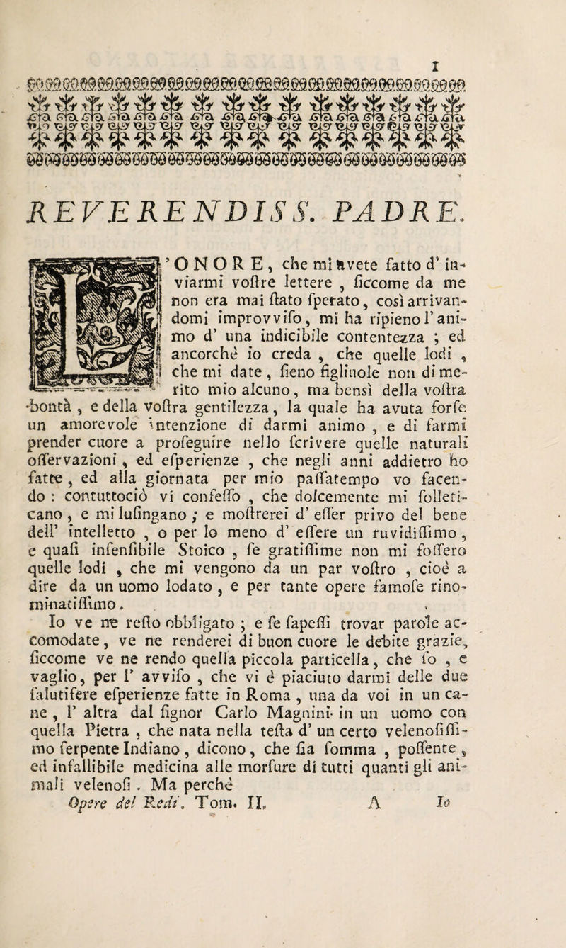 REVERENDISS. PADRE 'ONORE, che mi avete fatto d’in* viarmi voftre lettere , ficcarne da me non era mai flato fperato, così arrivati» domi improvvifo, mi ha ripieno l’ani¬ mo d’ una indicibile contentezza ; ed ancorché io creda , che quelle lodi , che mi date, fieno figliuole non dime- rito mio alcuno, ma bensì della vodra 'bontà , e della vodra gentilezza, la quale ha avuta forfè un amorevole intenzione di darmi animo , e dì farmi prender cuore a profeguire nello feri vere quelle naturali odervazioni, ed efperienze , che negli anni addietro ho fatte , ed alla giornata per mio padàtempo vo facen¬ do : contuttociò vi confedo , che dolcemente mi folleti- cano , e mi lufingano ; e modrerei d’ effer privo del bene dell’ intelletto , o per lo meno d’ edere un ruvidiflìmo , e quafi infenfibile Stoico , fe gratiflìme non mi fodero quelle lodi , che mi vengono da un par vofèro , cioè a dire da un uomo lodato , e per tante opere famofe rino- nimacidimo. Io ve me redo obbligato ; e fe fapedì trovar parole ac¬ comodate , ve ne renderei di buon cuore le debite grazie, ficcome ve ne rendo quella piccola particella, che fo , e vaglio, per T avvifo , che vi è piaciuto darmi delle due fa luti fere efperienze fatte in Roma , una da voi in un ca¬ ne , T altra dal fignor Carlo Magninì- in un uomo con quella Pietra , che nata nella teda d’ un certo velenofifil¬ mo ferpente Indiano , dicono , che Ha fomma , podente , ed infallibile medicina alle morfure di tutti quanti gli ani¬ mali velenofi . Ma perchè 'ere del Redi, Tom. IL A I#