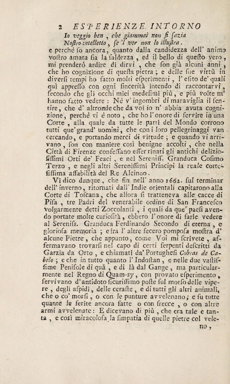 Io veggio ben , che giammai non fi fazict Nofiro intelletto , fé V ver non lo illuftra. e perché fo ancora, quanto dalla candidezza dell’ animo voltro amata fia la laidezza , ed il bello di quello vero, mi prenderò ardire di dirvi , che fon già alcuni anni , che ho cognizione di quella pietra e delle Tue yirtù in divertì tempi ho fatto molti efperimenti, V efito de5 quali qui appretto con ogni fìncerità intendo di raccontarvi, fecondo che gli occhi miei mede fimi più, e più volte m* hanno facto vedere : Né v5 ingombri di maraviglia il fen- tire, che d5 akrondeche da voi io n’ abbia avuta cogni¬ zione, perché vi é noto , che ho l’onore di fervire ih una Corte , alla quale da tutte le parti del Mondo corrono tutti que’grand’ uomini, che coni loro pellegrinaggi vati cercando, e portando merci dì virtude ; e quando vi arri¬ vano , fon con maniere così benigne accolti , che nella Città di Firenze confettano elfer rinati gli antichi delizio- flfììmi Orti de’ Feacì , e nel Serenitf. Granduca Cofimo Terzo , e negli altri Serenilfimi Principi la reale corte- lìffima affabilità del Re Alcinoo. Vi dico dunque, che fin nell’ anno 1^2. fui terminar dell’inverno, ritornati dall'Indie orientali capitarono alla Corte di Tofcana, che allora fi tratteneva alle cacce di Pifa , tre Padri del venerabile ordine di San Francefco Volgarmente detti Zoccolanti , i quali da que’ paeti aven¬ do portate molte curiofità , ebbero V onore di farle vedere al S'erenifs. Granduca Ferdinando Secondo di eterna , e gloriola memoria ; e fra P altre fecero pompofa moflra d* alcune Pietre, che appunto, come Voi mi fcrivete , af¬ fermavano trovarli nel capo di certi ferpenti deferitti da Garzia da Orto , e chiamati da’Portughdì Cobras de Ca¬ lcio ; e che in tutto quanto P Indolfan , e nelle due vafiif- fìme Penifole dì qua , e di ià dal Gange , ma particular- mente nel Regno dì Quam-sy, con provato efperimento , fervivano d’antidoto lìcurilfima polle fui mortadelle vipe¬ re , degli afpidi, delle ceralle , e dì tutti gli altri animali, che o co’ morii, o con le punture avvelenano; c fu tutte quante le ferite ancora fatte o con frecce , o con altre armi avvelenate : E dicevano di più , che era tale e tan¬ ta , e così miracolala Ja fimpatia di quelle pietre col vele¬ no ?