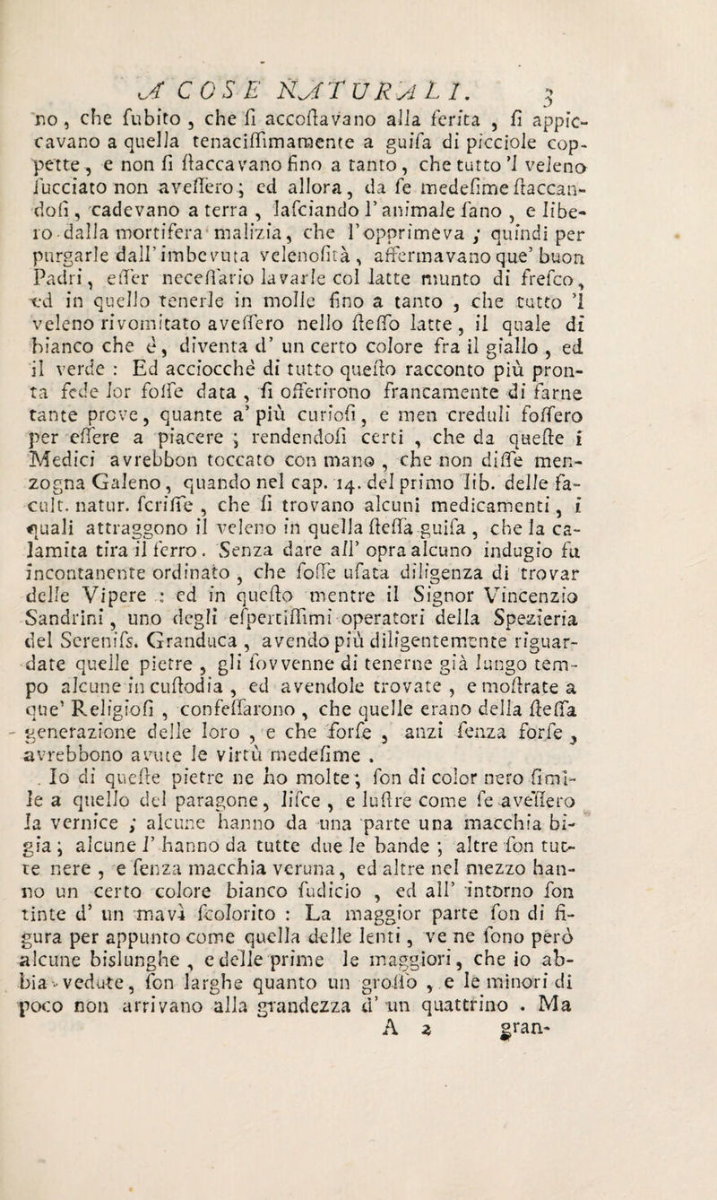 no, che fubito , che fi accollavano alla ferita , fi appic¬ cavano a quella tenaciflimanaente a guifa di pìcciole cop¬ pette , e non fi fiaccavano fino a tanto , che tutto ’I veleno incelato non avefiero; ed allora, da fe medefimefiaccan¬ doli , cadevano a terra , lafciando l’animale fano , e libe¬ ro-dalla mortifera malizia, che f opprimeva ; quindi per purgarle dall’imbevuta velenofità, affermavano que’ buon Padri, efier necefiario lavarle col latte munto di frefeo, od in quello tenerle in molle fino a tanto , che tutto ’l veléno ri vomitato avefiero nello fi e fio latte , il quale di bianco che è, diventa d* un certo colore fra il giallo , ed il verde : Ed acciocché di tutto quello racconto più pron¬ ta fede lor foibe data , fi offerirono francamente di farne tante prove, quante a’ più curiofi, e men creduli foffero per elTere a piacere ; rendendoli certi , che da quefte i Medici avrebbon toccato con mano , che non di fife men¬ zogna Galeno, quando nel cap. 14. del primo Iib- delle fa- cult, natur. feri fife , che fi trovano alcuni medicamenti, i «mali attraggono il veleno in quella fiefia guifa , che la ca¬ lamita tira il ferro . Senza dare all’ opra alcuno indugio fu incontanente ordinato , che folle ufata diligenza di trovar delle Vipere : cd in quefio mentre il Signor Vincenzio Sandrini, uno degli efpertifiìmì operatori della Spezieria del Serenifs. Granduca , avendo più diligentemente riguar¬ date quelle pietre , gli fov venne di tenerne già lungo tem¬ po alcune in cufiodia , ed avendole trovate , emoftra.tea que’ Religiofi , confeflarono , che quelle erano della fiefia generazione delle loro , e che forfè , anzi fenza forfè } avrebbono avute le virtù medefime . . Io di quefte pietre ne ho molte; fon di color nero Orni¬ le a quello del paragone, Jifce , e lufire come fe avellerò la vernice ; alcune hanno da una parte una macchia bì¬ gia ; alcune I’ hanno da tutte due le bande ; altre fon tut¬ te nere , e fenza macchia veruna, ed altre nel mezzo han¬ no un certo colore bianco fudicio , ed all’ intorno fon tinte d’ un mavì fcolorito : La maggior parte fon di fi¬ gura per appunto come quella delle lenti, ve ne fono però alcune bislunghe , e delle prime le maggiori, che io ab¬ bia-vedute, fon larghe quanto un graffo , e le minori di poco non arrivano alla grandezza a un quattrino . Ma A a gran-