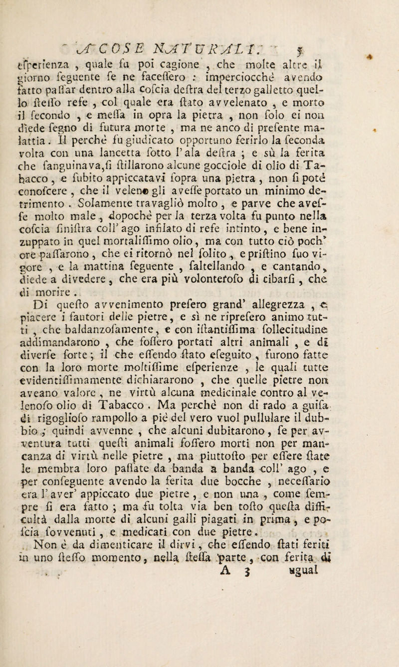 tfpcrìenza , quale fu poi cagione , che molte altre il giorno feguente fe ne facefiero ; imperciocché avendo fatto palTar dentro alla Cofcia delira del terzo galletto quel¬ lo ideilo refe , col quale era {lato avvelenato , e morto il fecondo , e niella in opra la pietra , non folo ei non diede fegno di futura morte , ma ne anco di prefente ma¬ lattia . Il perché fu giudicato opportuno ferirlo la feconda volta con una lancetta fotta Pala delira ; e sù la ferita che fanguinava,fi {libarono alcune gocciole di olio di Ta¬ bacco 5 e fubito appiccatavi fopra una pietra , non fi potè conofcere , che il velerie gli a vede portato un minimo de¬ trimento . Solamente travagliò molto , e parve che avef- fe molto male,, -dopoché per la terza volta fu punto nella cofcia finifila colf ago infilato di refe intinto, e bene in¬ zuppato in quei mortalififimo olio, ma con tutto ciò poch* ore palparono , che ei ritornò nel folito , e prillino fuo vi¬ gore , e la mattina feguente , favellando , e cantando > diede a divedere , che era più volontefofo di cibarli, che di morire . Di quello avvenimento prefero grand* allegrezza , -e piacere i fautori delie pietre, e sì ne riprefero animo tut¬ ti , che baldanzolamente, e con illantiifima follecitudine addi mandarono , che follerò portati altri animali , e di diverfe forte ; il che efifendo flato efeguito , furono fatte con la loro morte moltiffime efperienze , le quali tutte evidentilfiinamente dichiararono , che quelle pietre non aveano valore , ne virtù alcuna medicinale contro al ve- Jenofio olio di Tabacco . Ma perché non di rado a guifa di rigogliofo rampollo a pie del vero vuol pullulare il dub¬ bio v quindi avvenne , che alcuni dubitarono, fe per av¬ ventura tutti quelli animali follerò morti non per man¬ canza di virtù nelle pietre , ma piuttollo per e fiere fiate le membra loro pallate da banda a banda coli’ ago , e per confeguente avendo la ferita due bocche , necefifario era Iaver’appiccato due pietre, e non una , come fem- pre fi era fatto ; ma fu tolta via ben collo quella diifir cultà dalla morte di alcuni galli piagati in prima, e pa¬ llia fovvenuti , e medicati con due pietre. Non é da dimenticare il dirvi, ohe efifendo fiati feriti in uno llefib momento, nella fiefia .'parte, con ferita di . . A 5 «guai