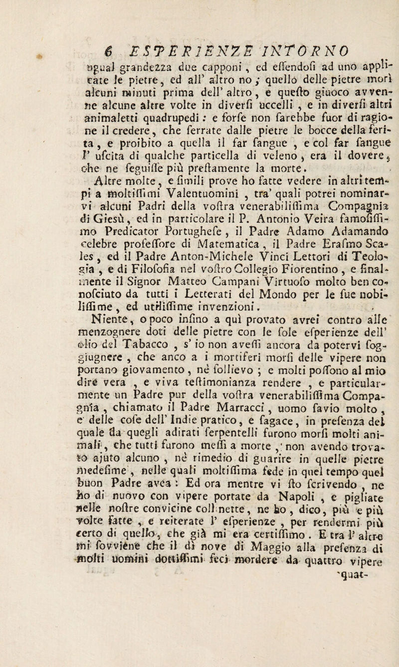 ugual grandezza due capponi, ed eflendofi ad uno appa¬ rate le pietre, ed all’ altro no; quello delle pietre morì alami minuti prima dell’altro, e quello giuoco avven¬ ne alcune altre volte in diverfì uccelli , e in diverfi altri animaletti quadrupedi : e forfè non farebbe fuor di ragio¬ ne il credere, che ferrate dalle pietre le bocce della feri¬ ta , e proibito a quella il far fangue , e col far fangue F ufcita di qualche particella di veleno, era il dovere $ ohe ne feguifle più prettamente la morte» Altre molte, e Umili prove ho fatte vedere in altri tem¬ pi a moltitàmi Valentuomini , tra’ quali potrei nominar¬ vi alcuni Padri della voftra venerabilità ma Compagnia di Giesù, ed in particolare il P. Antonio Veira famoflffi- iìio Predicator Portughefe , il Padre Adamo Adamando celebre profeflore di Matematica , il Padre Erafmo Sca- les , ed il Padre Anton-Michele Vinci Lettori di Teolo¬ gia , e di Filofofia nel voftro Collegio Fiorentino , e final¬ mente il Signor Matteo Campani Virtuofo molto ben co- nofciuto da tutti i Letterati del Mondo per le fue nobi- litàme, ed utHitàme invenzioni. Niente, opoco infilo a qui provato avrei contro alle menzognere doti delle pietre con le fole esperienze deli’ òlio del Tabacco , s’io non avetà ancora da potervi fog- giugnere , che anco a i mortiferi morfi delle vipere non portano giovamento , né foliieyo ; e molti poflono al mio diré vera , e viva teflimonianza rendere , e particolar¬ mente un Padre pur della voflra venerabilifllma Compa¬ gnia , chiamato il Padre Marracci, uomo favio molto, e delle cofe dell’ Indie pratico, e fagace, in prefenza del quale da quegli adirati ferpentelli furono morfi molti ani¬ mali, che tutti furono metà a morte ,* non avendo trova¬ to ajuto alcuno , né rimedio di guarire in quelle pietre medefme , nelle quali moltitàma fede in quel tempo quel buon Padre avea : Ed ora mentre vi fio feri vendo , ne ho di nuovo con vipere portate da Napoli , e pigliate nelle noflre convitine collnette, ne ho , dico, più e più Yoke Fatte , e reiterate 1’ efperienze , per rendermi più certo di quello, che già mi era certitàmo . E tra 1? afre mi fowièive che il di nove di Maggio alla prefenza di molti uomini dottitàml feci mordere da quattro vipere 'quat-