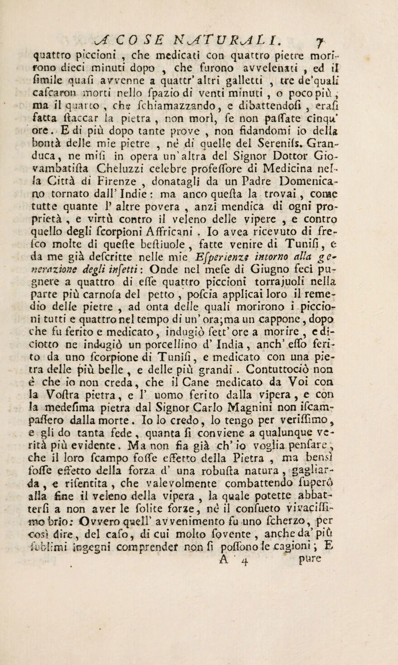 quattro piccioni , che medicati con quattro pietre mori¬ rono dieci minuti dopo , che furono avvelenati , ed il limile quafi avvenne a quattr’ altri galletti , tre de’quaif cafcaron morti nello fpazio di venti minuti , o poco più, ma il quat to , che fchiamazzando, e dibattendoli , erafì fatta laccar la pietra , non mori, fe non pallate cinqu ore. E di più dopo tante prove , non fidandomi io della bontà delle mie pietre , nè di quelle dei Serenils* Gran¬ duca, ne mili in opera un’altra del Signor Dottor Gio- vambatifta Gheluzzi celebre profelfore di Medicina nel¬ la Città di Firenze , donatagli da un Padre Domenica¬ no tornato dall’Indie : ma anco quella la trovai, come tutte quante P altre povera , anzi mendica di ogni pro¬ prietà , e virtù contro il veleno delle vìpere , e contro quello degli Ccorpioni Affric^ni . Io avea ricevuto di fre- fco molte di quelle belliuole , fatte venire di Tunifi, e da me già deferitte nelle mie Efperienze intorno alla ge* nerazione degli infetti : Onde nel mefe di Giugno feci pu~ gnere a quattro di effe quattro piccioni torrajuoli nella parte più camola del petto , pofeia applicai loro il reme¬ dio delle pietre , ad onta delle quali morirono i piccio¬ ni tutti e quattro nel tempo di un’ ora;ma un cappone, dopo che fu ferito e medicato, indugiò fett’ore a morire , e di¬ ciotto ne ind-ugiò un porcellino d’ India, anch’elfo feri¬ to da uno feorpione di Tunifi, e medicato con una pie¬ tra delle più belle , e delle più grandi . Contuttociò non è che io non creda, che il Cane medicato da Voi con la Vollra pietra, e P uomo ferito dalla vipera, e con la medefima pietra dal Signor Carlo Magnini non ifeam- paffero dalla morte. Io lo credo, lo tengo per veriffimo, e gli do tanta fede , quanta fi conviene a qualunque ve¬ rità più evidente. Ma non fia già eh’ io voglia pen far e, che il loro fcampo folle effetto della Pietra , ma bensì foffe effetto della forza d’ una robufta natura, gagliar¬ da , e rifentita , che valevolmente combattendo fuperò alla fine il veleno della vipera , la quale potette abbat¬ terli a non aver le Colite forze, nè il confueto vivaciffi- -mobrio; Ovvero quell’ avvenimento fu uno fcherzo, per così dire, del cafo, di cui molto fovente , anche da’più iiblimi ingegni comprender non fi pofiòno le cagioni -, E A ’ 4 pure